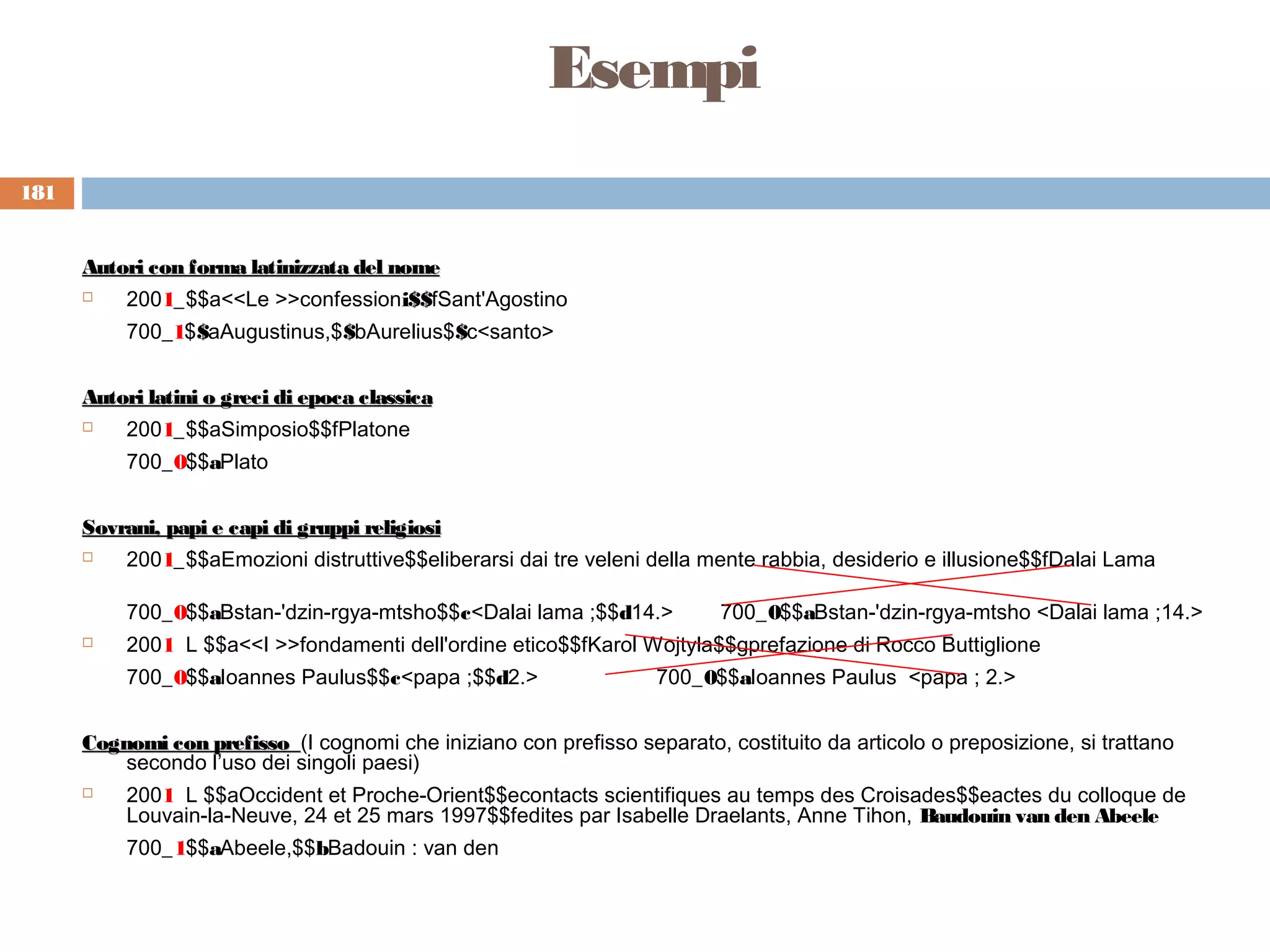 Esempi
181


      Autori con forma latinizzata del nome
         2001_$$a<<Le >>confessioni$$fSant'Agostino
          700_1$$aAugustinus,$$bAurelius$$c<santo>


      Autori latini o greci di epoca classica
         2001_$$aSimposio$$fPlatone
          700_0$$aPlato


      Sovrani, papi e capi di gruppi religiosi
         2001_$$aEmozioni distruttive$$eliberarsi dai tre veleni della mente rabbia, desiderio e illusione$$fDalai Lama

          700_0$$aBstan-'dzin-rgya-mtsho$$c<Dalai lama ;$$d14.>           700_0$$aBstan-'dzin-rgya-mtsho <Dalai lama ;14.>
         2001 L $$a<<I >>fondamenti dell'ordine etico$$fKarol Wojtyla$$gprefazione di Rocco Buttiglione
          700_0$$aIoannes Paulus$$c<papa ;$$d2.>                    700_0$$aIoannes Paulus <papa ; 2.>


      Cognomi con prefisso (I cognomi che iniziano con prefisso separato, costituito da articolo o preposizione, si trattano
          secondo l’uso dei singoli paesi)
         2001 L $$aOccident et Proche-Orient$$econtacts scientifiques au temps des Croisades$$eactes du colloque de
          Louvain-la-Neuve, 24 et 25 mars 1997$$fedites par Isabelle Draelants, Anne Tihon, Baudouin van den Abeele
          700_1$$aAbeele,$$bBadouin : van den
 
