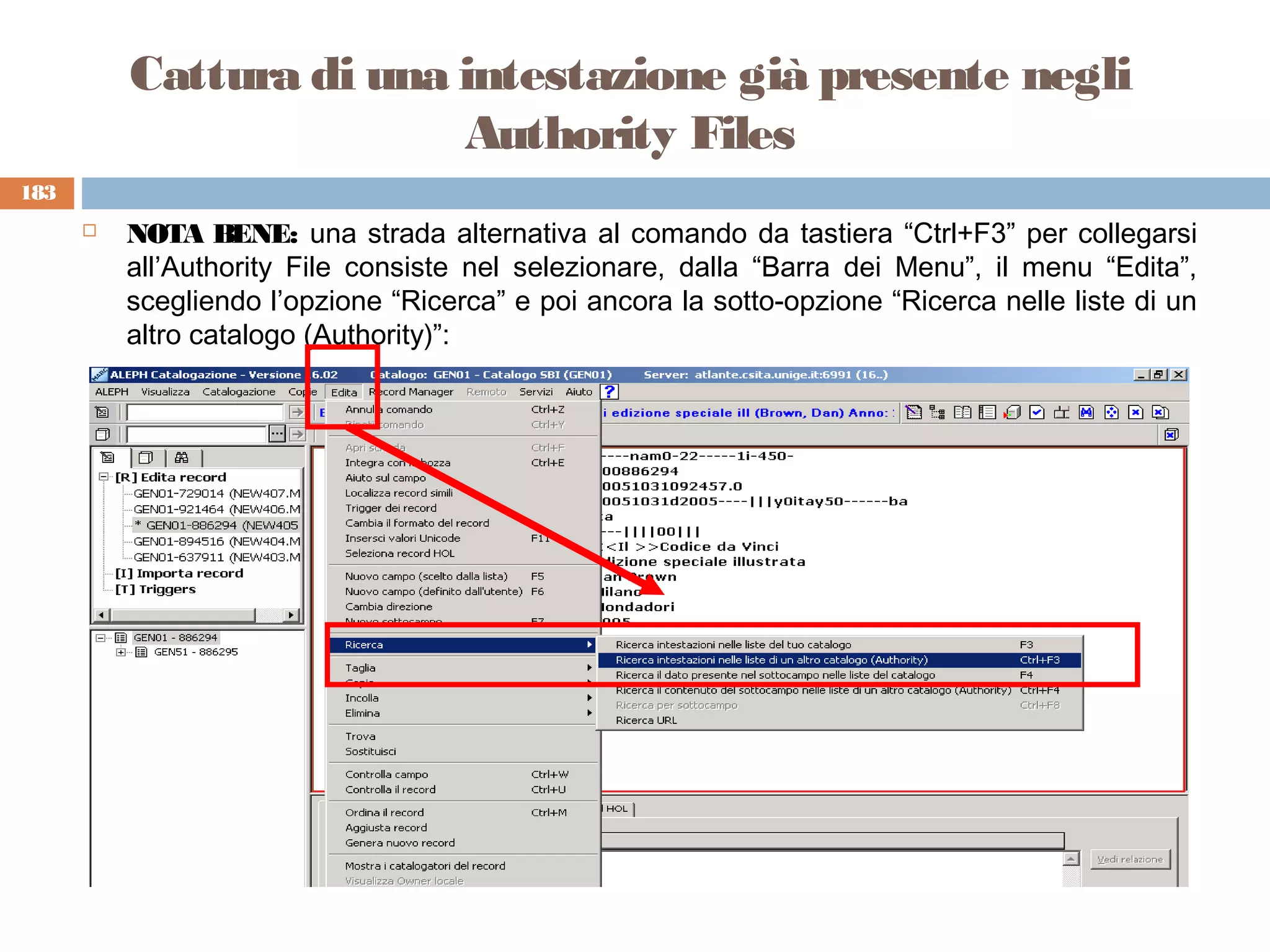 Cattura di una intestazione già presente negli
                         Authority Files
183
         NOTA BENE: una strada alternativa al comando da tastiera “Ctrl+F3” per collegarsi
          all’Authority File consiste nel selezionare, dalla “Barra dei Menu”, il menu “Edita”,
          scegliendo l’opzione “Ricerca” e poi ancora la sotto-opzione “Ricerca nelle liste di un
          altro catalogo (Authority)”:
 