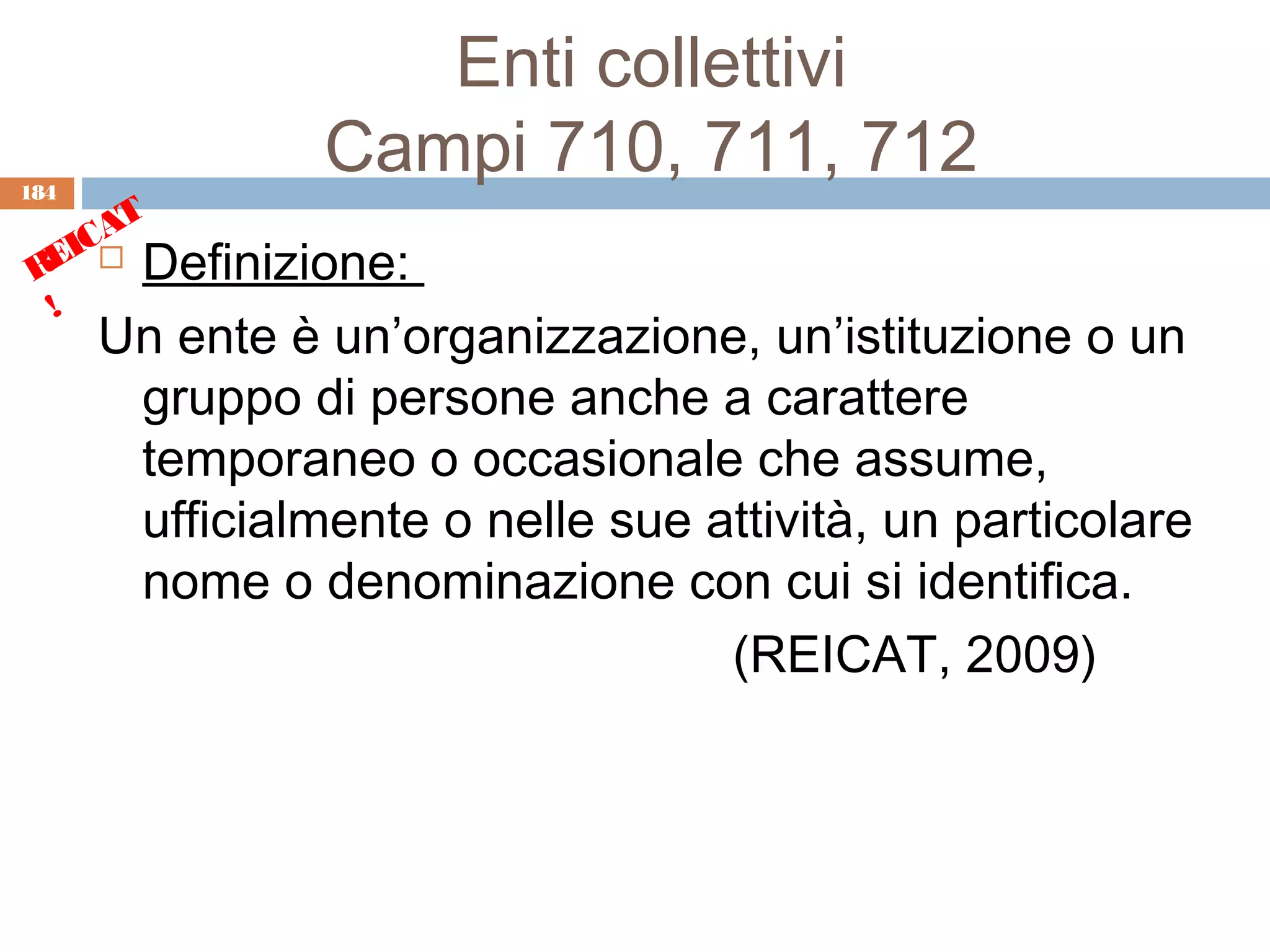 Enti collettivi
184
                Campi 710, 711, 712
      T
    CA
 REI  Definizione:
  !
      Un ente è un’organizzazione, un’istituzione o un
       gruppo di persone anche a carattere
       temporaneo o occasionale che assume,
       ufficialmente o nelle sue attività, un particolare
       nome o denominazione con cui si identifica.
                                  (REICAT, 2009)
 
