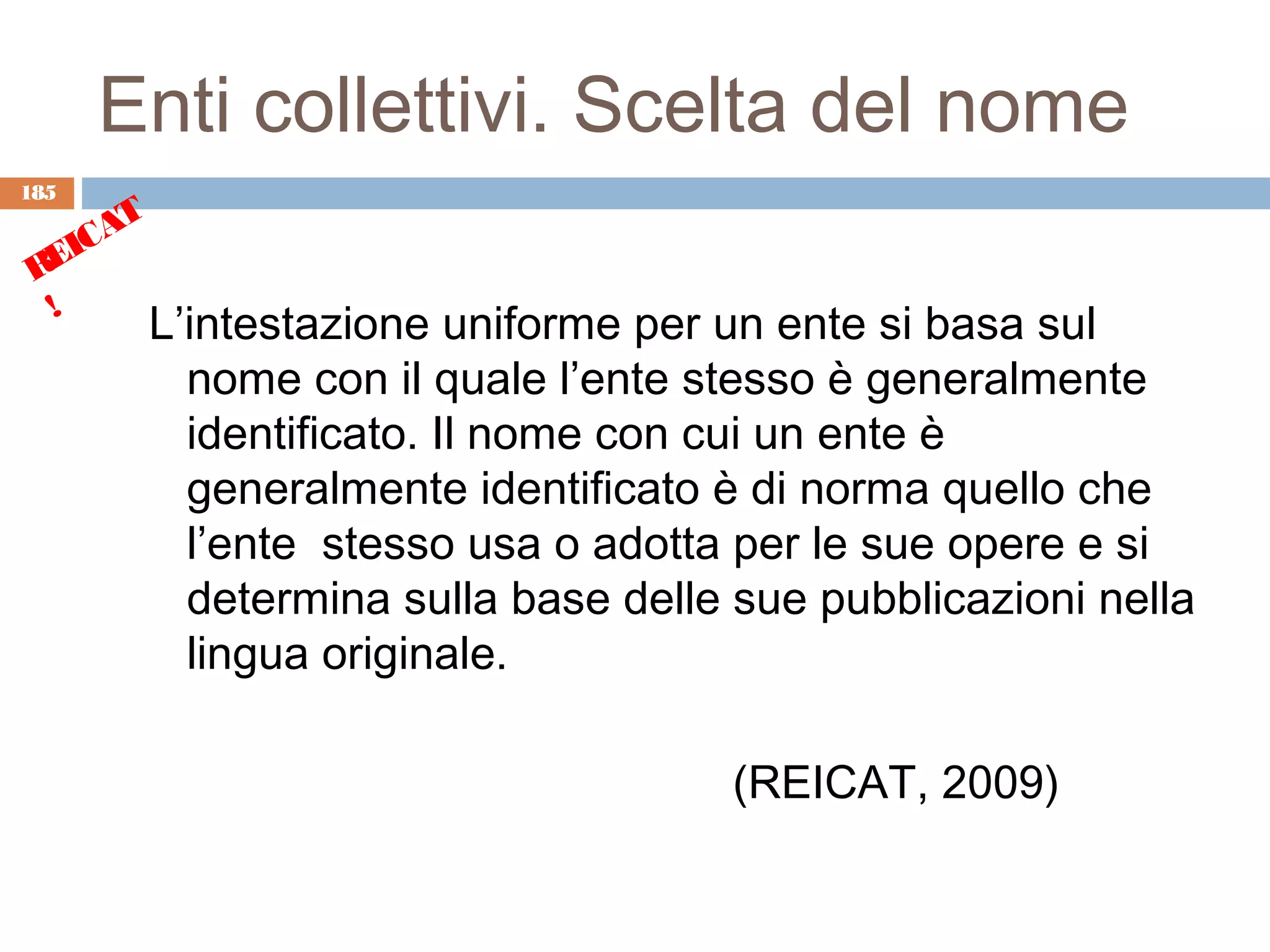 Enti collettivi. Scelta del nome
185
      T
    CA
 REI
  !
          L’intestazione uniforme per un ente si basa sul
            nome con il quale l’ente stesso è generalmente
            identificato. Il nome con cui un ente è
            generalmente identificato è di norma quello che
            l’ente stesso usa o adotta per le sue opere e si
            determina sulla base delle sue pubblicazioni nella
            lingua originale.

                                       (REICAT, 2009)
 