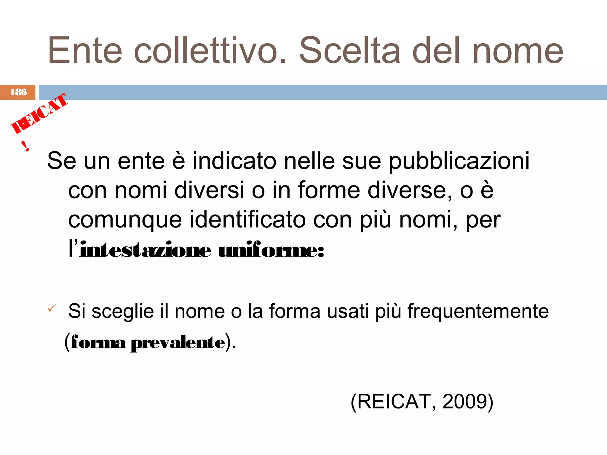 Ente collettivo. Scelta del nome
186
      T
    CA
 REI
  !
      Se un ente è indicato nelle sue pubblicazioni
       con nomi diversi o in forme diverse, o è
       comunque identificato con più nomi, per
       l’intestazione uniforme:

          Si sceglie il nome o la forma usati più frequentemente
          (forma prevalente).

                                          (REICAT, 2009)
 
