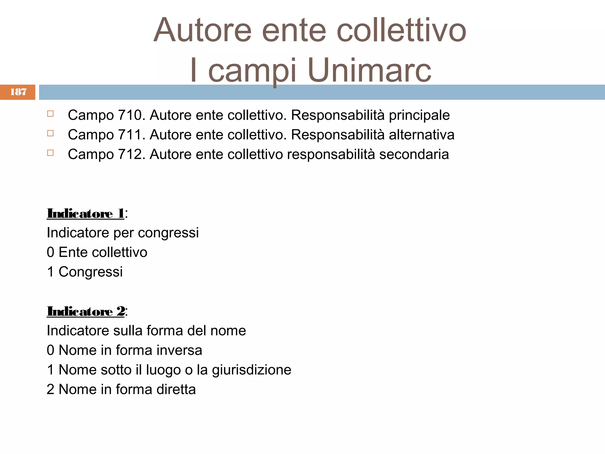 Autore ente collettivo
187
                         I campi Unimarc
         Campo 710. Autore ente collettivo. Responsabilità principale
         Campo 711. Autore ente collettivo. Responsabilità alternativa
         Campo 712. Autore ente collettivo responsabilità secondaria



      Indicatore 1:
      Indicatore per congressi
      0 Ente collettivo
      1 Congressi

      Indicatore 2:
      Indicatore sulla forma del nome
      0 Nome in forma inversa
      1 Nome sotto il luogo o la giurisdizione
      2 Nome in forma diretta
 