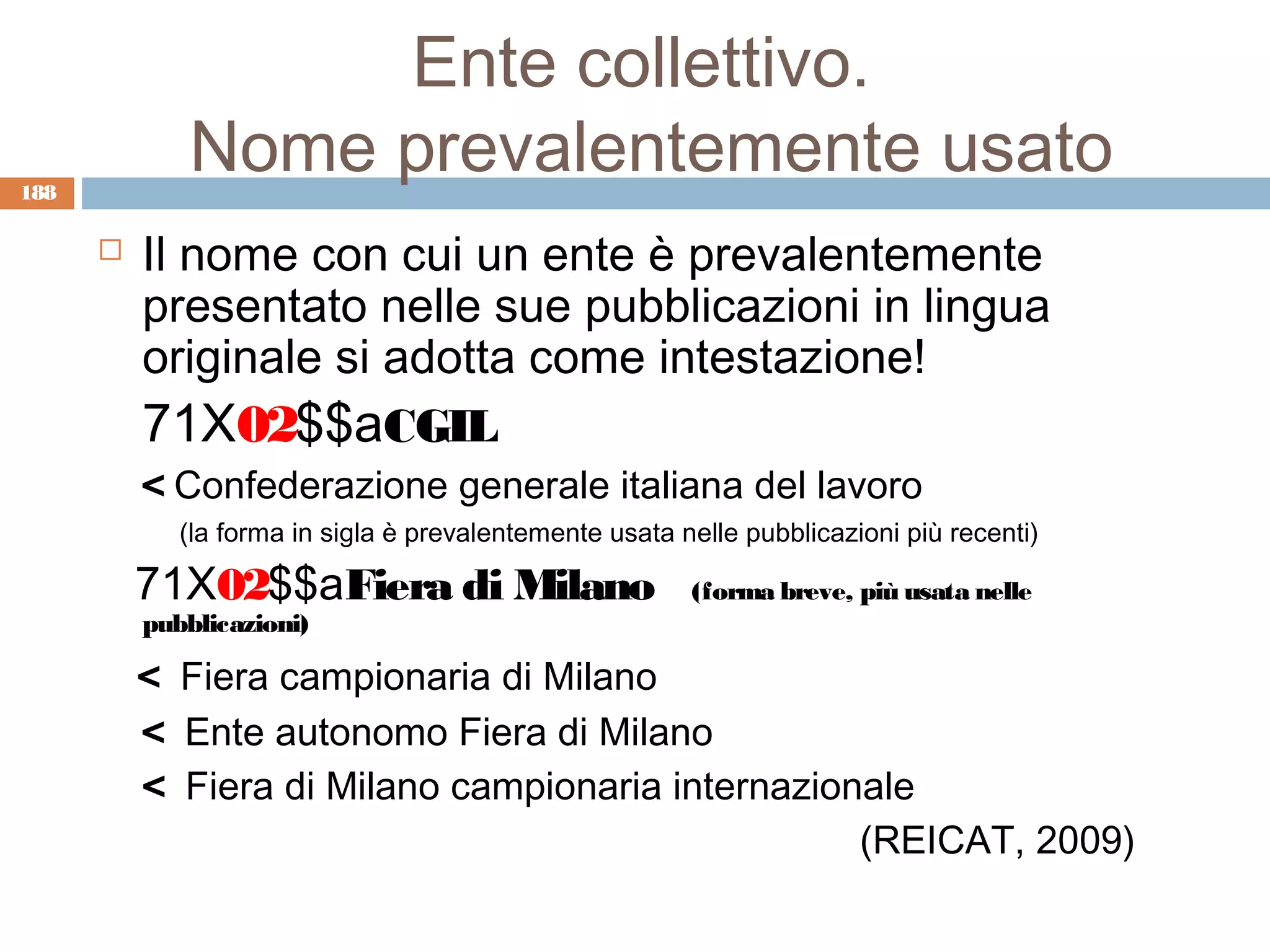 Ente collettivo.
188
             Nome prevalentemente usato
         Il nome con cui un ente è prevalentemente
          presentato nelle sue pubblicazioni in lingua
          originale si adotta come intestazione!
          71X02$$aCGIL
          < Confederazione generale italiana del lavoro
             (la forma in sigla è prevalentemente usata nelle pubblicazioni più recenti)

          71X02$$aFiera di Milano                        (forma breve, più usata nelle
          pubblicazioni)

          < Fiera campionaria di Milano
          < Ente autonomo Fiera di Milano
          < Fiera di Milano campionaria internazionale
                                                   (REICAT, 2009)
 