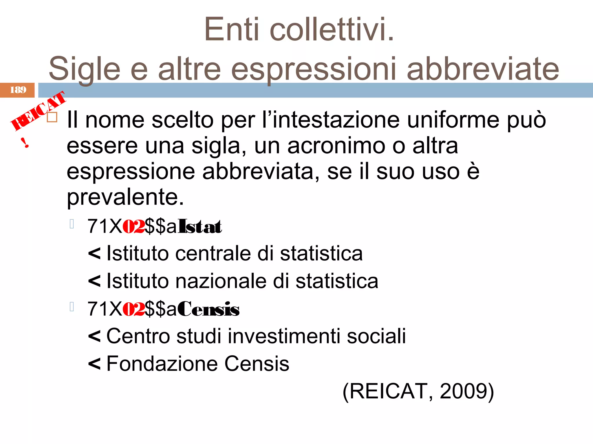 Enti collettivi.
189
      Sigle e altre espressioni abbreviate
      T
    CA
 REI  Il nome scelto per l’intestazione uniforme          può
  !    essere una sigla, un acronimo o altra
       espressione abbreviata, se il suo uso è
       prevalente.
          71X02$$aIstat
           < Istituto centrale di statistica
           < Istituto nazionale di statistica
          71X02$$aCensis
           < Centro studi investimenti sociali
           < Fondazione Censis
                                          (REICAT, 2009)
 