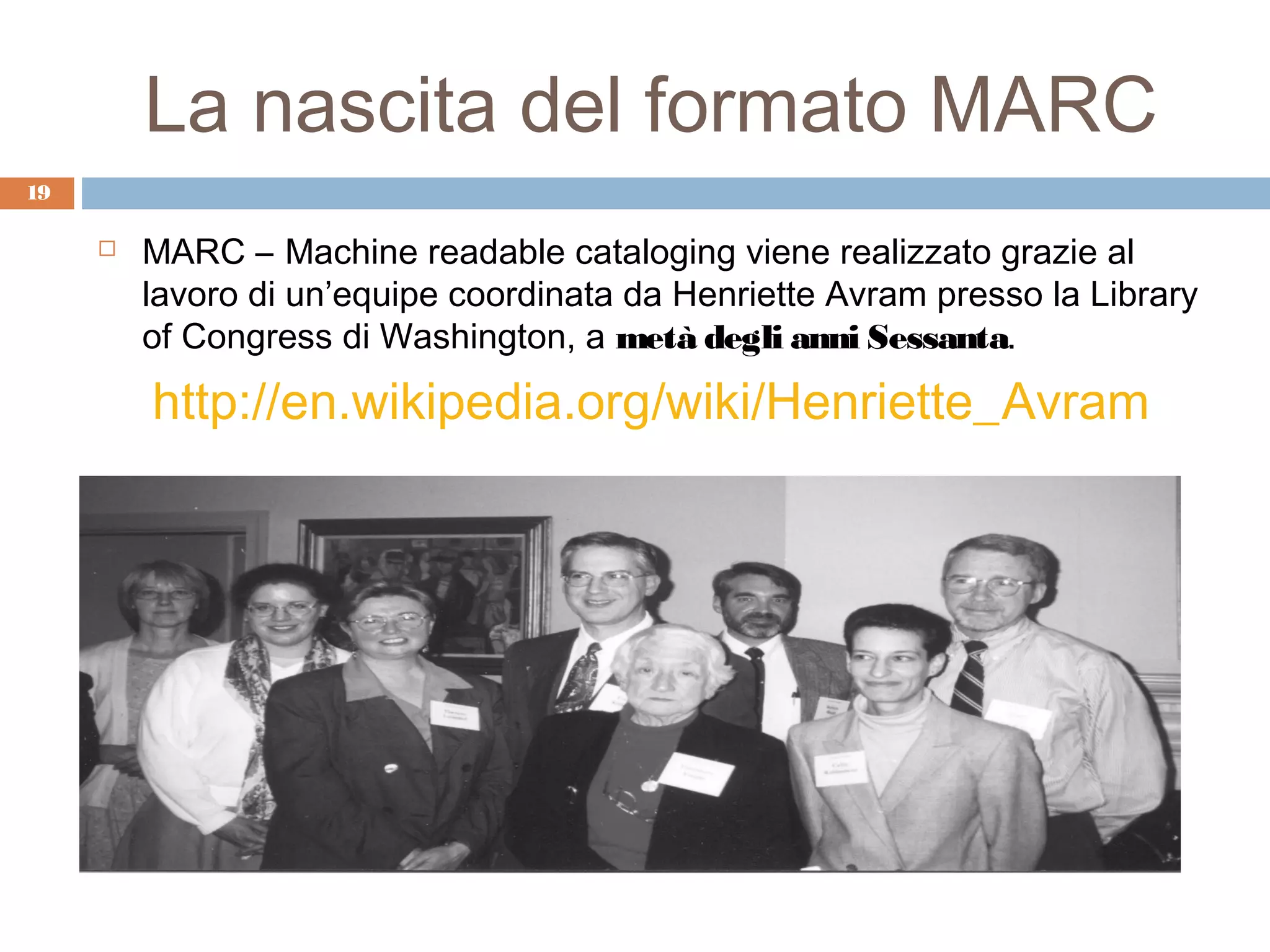 La nascita del formato MARC
19

        MARC – Machine readable cataloging viene realizzato grazie al
         lavoro di un’equipe coordinata da Henriette Avram presso la Library
         of Congress di Washington, a metà degli anni Sessanta.

         http://en.wikipedia.org/wiki/Henriette_Avram
 