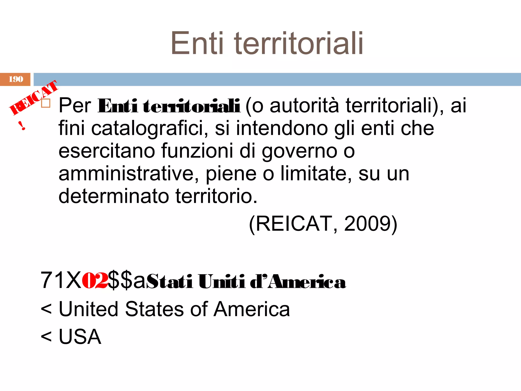 Enti territoriali
190
      T
    CA
 REI  Per Enti territoriali (o autorità territoriali),   ai
  !    fini catalografici, si intendono gli enti che
       esercitano funzioni di governo o
       amministrative, piene o limitate, su un
       determinato territorio.
                             (REICAT, 2009)

      71X02$$aStati Uniti d’America
      < United States of America
      < USA
 