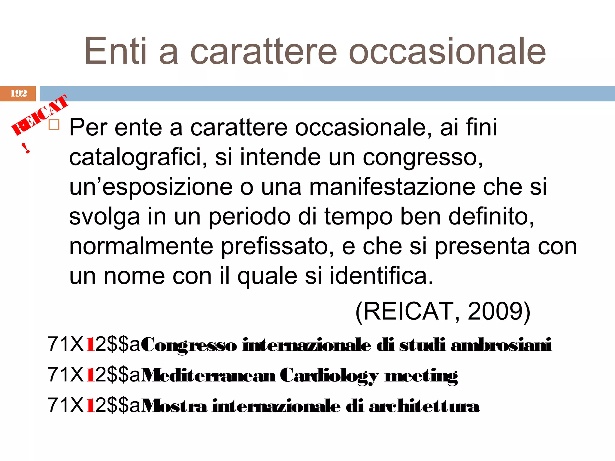 Enti a carattere occasionale
192
      T
    CA
 REI  Per  ente a carattere occasionale, ai fini
  !
        catalografici, si intende un congresso,
        un’esposizione o una manifestazione che si
        svolga in un periodo di tempo ben definito,
        normalmente prefissato, e che si presenta con
        un nome con il quale si identifica.
                                    (REICAT, 2009)
      71X12$$aCongresso internazionale di studi ambrosiani
      71X12$$aMediterranean Cardiology meeting
      71X12$$aMostra internazionale di architettura
 