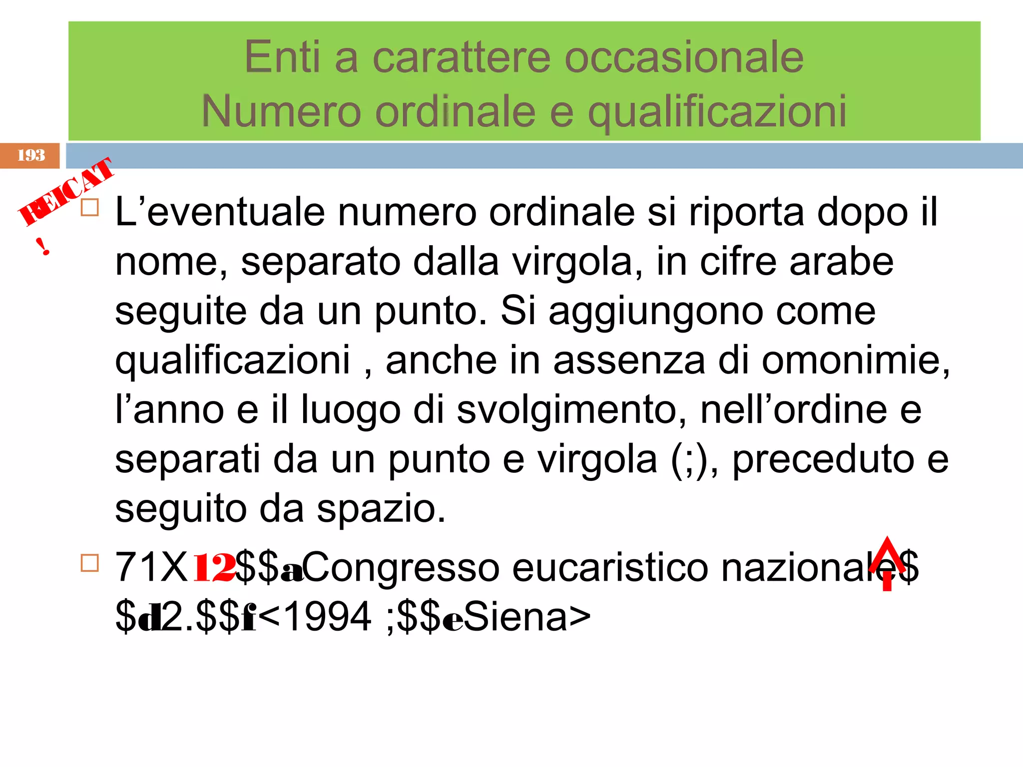 Enti a carattere occasionale
              Numero ordinale e qualificazioni
193
      T
    CA
 REI  L’eventuale      numero ordinale si riporta dopo il
  !
          nome, separato dalla virgola, in cifre arabe
          seguite da un punto. Si aggiungono come
          qualificazioni , anche in assenza di omonimie,
          l’anno e il luogo di svolgimento, nell’ordine e
          separati da un punto e virgola (;), preceduto e
          seguito da spazio.
         71X12$$aCongresso eucaristico nazionale$
          $d2.$$f<1994 ;$$eSiena>
 