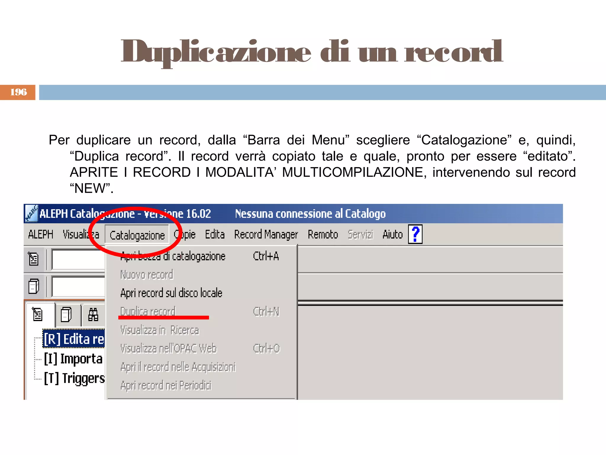 Duplicazione di un record
196



      Per duplicare un record, dalla “Barra dei Menu” scegliere “Catalogazione” e, quindi,
         “Duplica record”. Il record verrà copiato tale e quale, pronto per essere “editato”.
         APRITE I RECORD I MODALITA’ MULTICOMPILAZIONE, intervenendo sul record
         “NEW”.
 