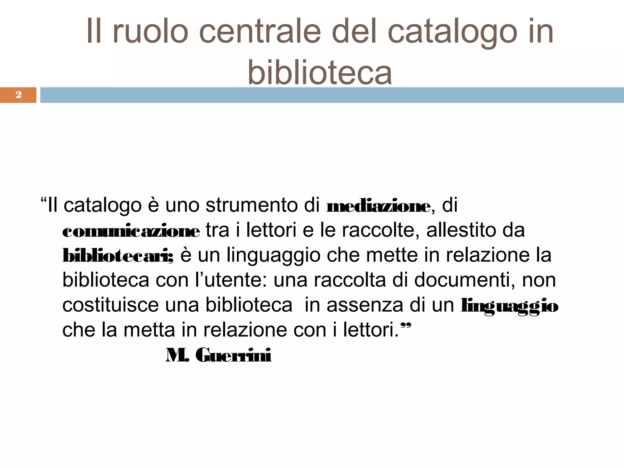 Il ruolo centrale del catalogo in
2
                     biblioteca


    “Il catalogo è uno strumento di mediazione, di
        comunicazione tra i lettori e le raccolte, allestito da
        bibliotecari; è un linguaggio che mette in relazione la
        biblioteca con l’utente: una raccolta di documenti, non
        costituisce una biblioteca in assenza di un linguaggio
        che la metta in relazione con i lettori.”
                    M. Guerrini
 