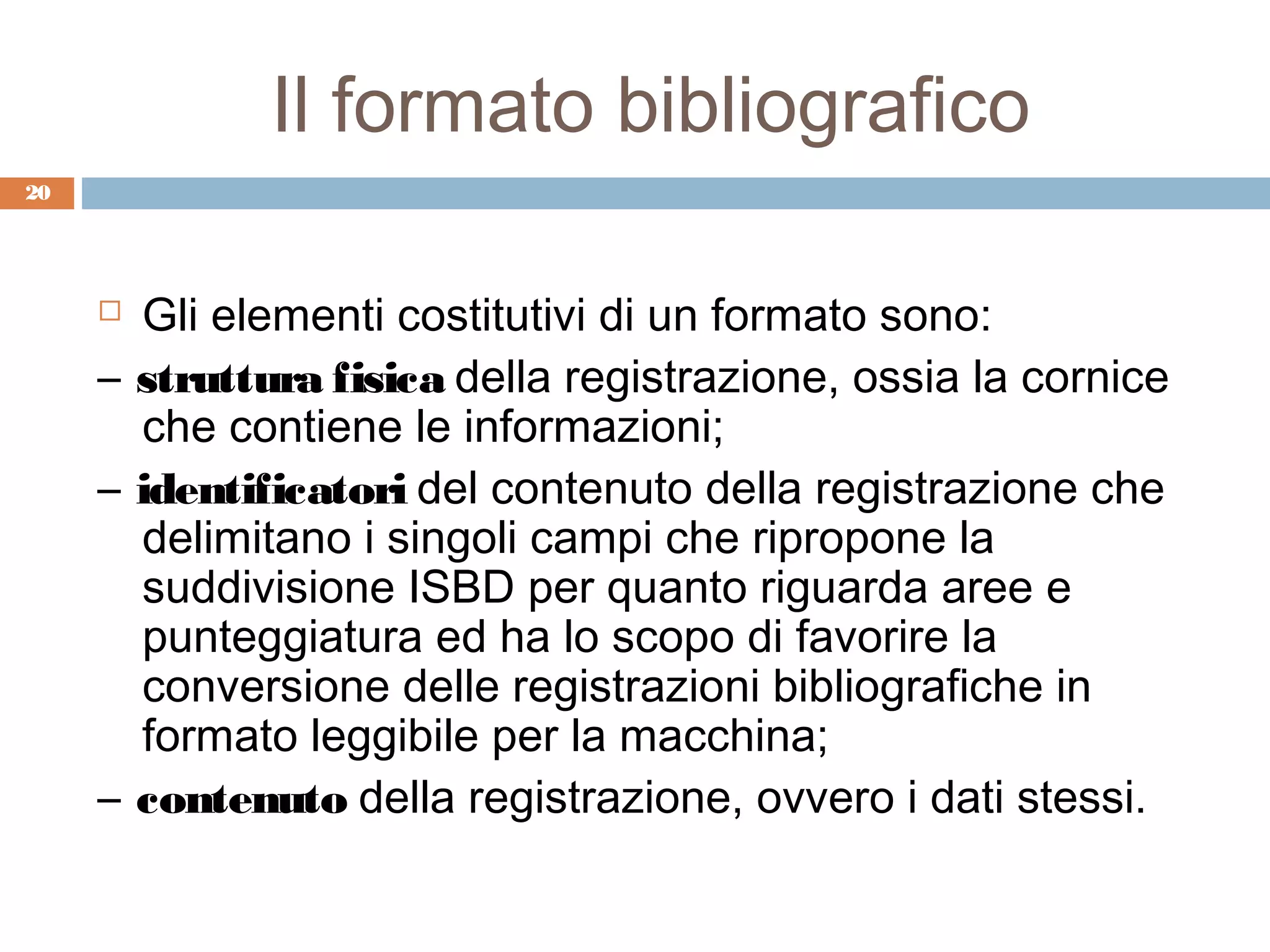 Il formato bibliografico
20




      Gli elementi costitutivi di un formato sono:
     – struttura fisica della registrazione, ossia la cornice
       che contiene le informazioni;
     – identificatori del contenuto della registrazione che
       delimitano i singoli campi che ripropone la
       suddivisione ISBD per quanto riguarda aree e
       punteggiatura ed ha lo scopo di favorire la
       conversione delle registrazioni bibliografiche in
       formato leggibile per la macchina;
     – contenuto della registrazione, ovvero i dati stessi.
 