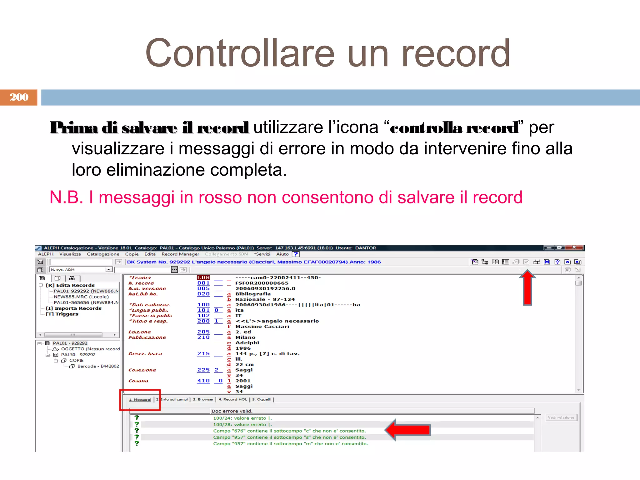Controllare un record
200


      Prima di salvare il record utilizzare l’icona “controlla record” per
         visualizzare i messaggi di errore in modo da intervenire fino alla
         loro eliminazione completa.
      N.B. I messaggi in rosso non consentono di salvare il record
 