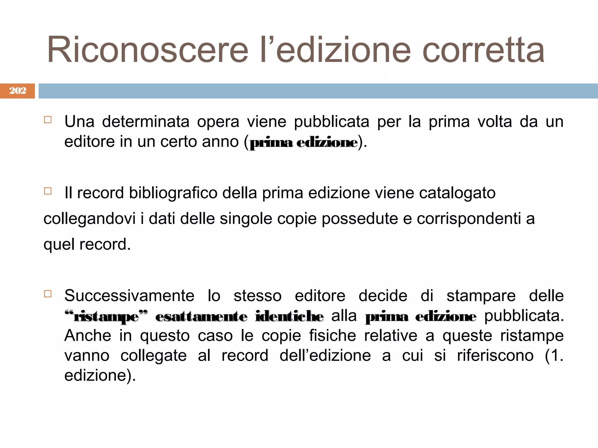 Riconoscere l’edizione corretta
202

         Una determinata opera viene pubblicata per la prima volta da un
          editore in un certo anno (prima edizione).

         Il record bibliografico della prima edizione viene catalogato
      collegandovi i dati delle singole copie possedute e corrispondenti a
      quel record.

         Successivamente lo stesso editore decide di stampare delle
          “ristampe” esattamente identiche alla prima edizione pubblicata.
          Anche in questo caso le copie fisiche relative a queste ristampe
          vanno collegate al record dell’edizione a cui si riferiscono (1.
          edizione).
 