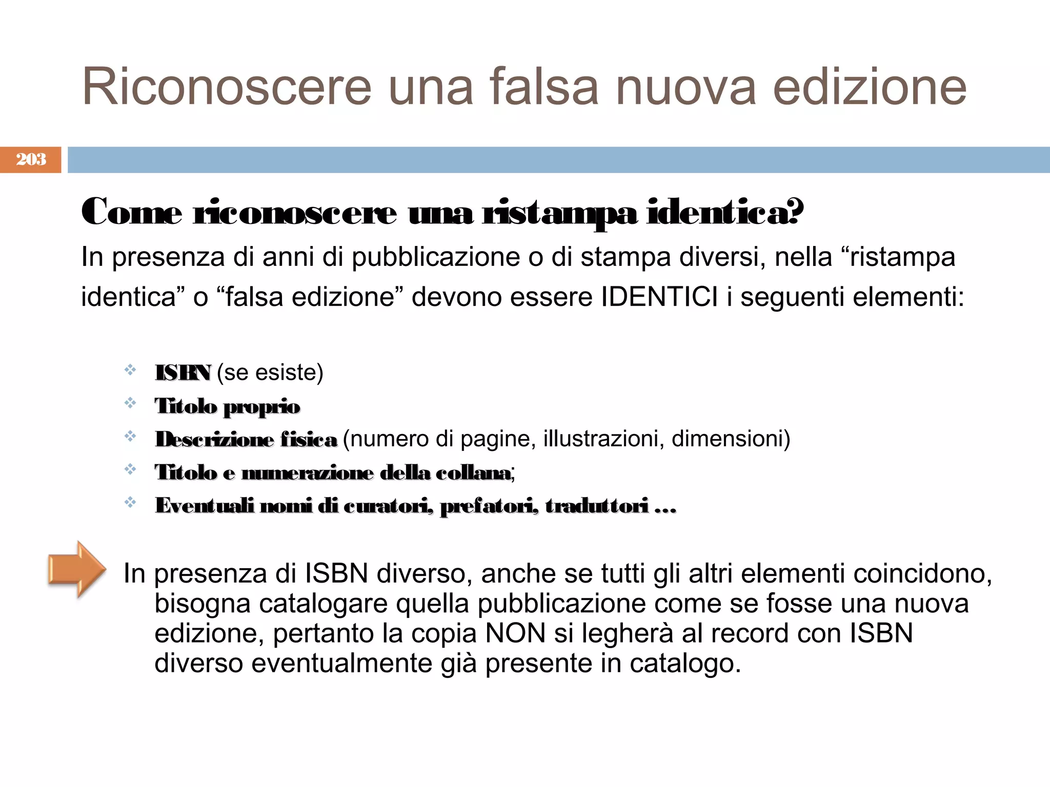 Riconoscere una falsa nuova edizione
203


      Come riconoscere una ristampa identica?
      In presenza di anni di pubblicazione o di stampa diversi, nella “ristampa
      identica” o “falsa edizione” devono essere IDENTICI i seguenti elementi:

            ISBN (se esiste)
            Titolo proprio
            Descrizione fisica (numero di pagine, illustrazioni, dimensioni)
            Titolo e numerazione della collana;
                                        collana
            Eventuali nomi di curatori, prefatori, traduttori …


         In presenza di ISBN diverso, anche se tutti gli altri elementi coincidono,
            bisogna catalogare quella pubblicazione come se fosse una nuova
            edizione, pertanto la copia NON si legherà al record con ISBN
            diverso eventualmente già presente in catalogo.
 