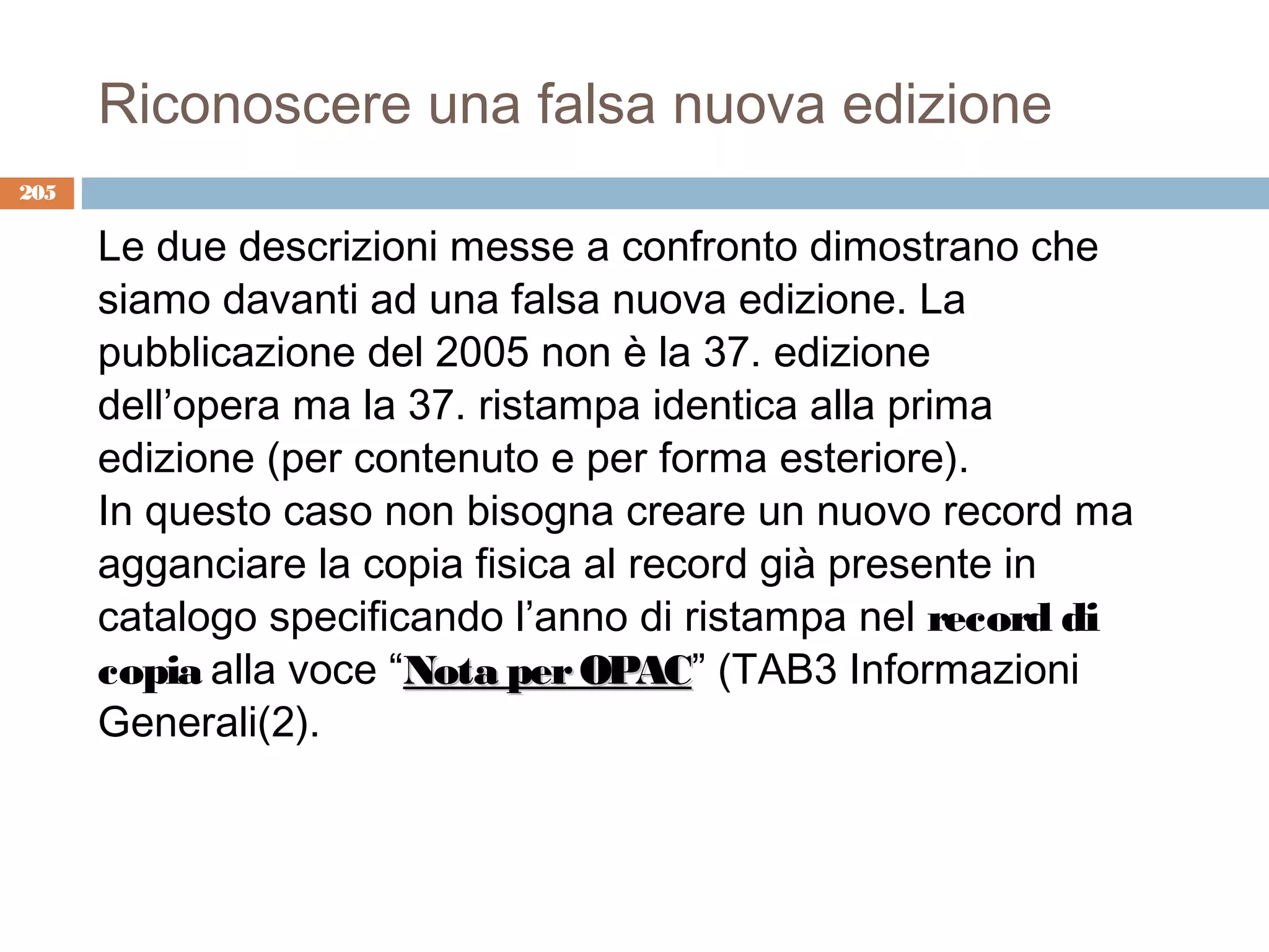 Riconoscere una falsa nuova edizione
205

      Le due descrizioni messe a confronto dimostrano che
      siamo davanti ad una falsa nuova edizione. La
      pubblicazione del 2005 non è la 37. edizione
      dell’opera ma la 37. ristampa identica alla prima
      edizione (per contenuto e per forma esteriore).
      In questo caso non bisogna creare un nuovo record ma
      agganciare la copia fisica al record già presente in
      catalogo specificando l’anno di ristampa nel record di
      copia alla voce “Nota per OPAC” (TAB3 Informazioni
                                 OPAC
      Generali(2).
 