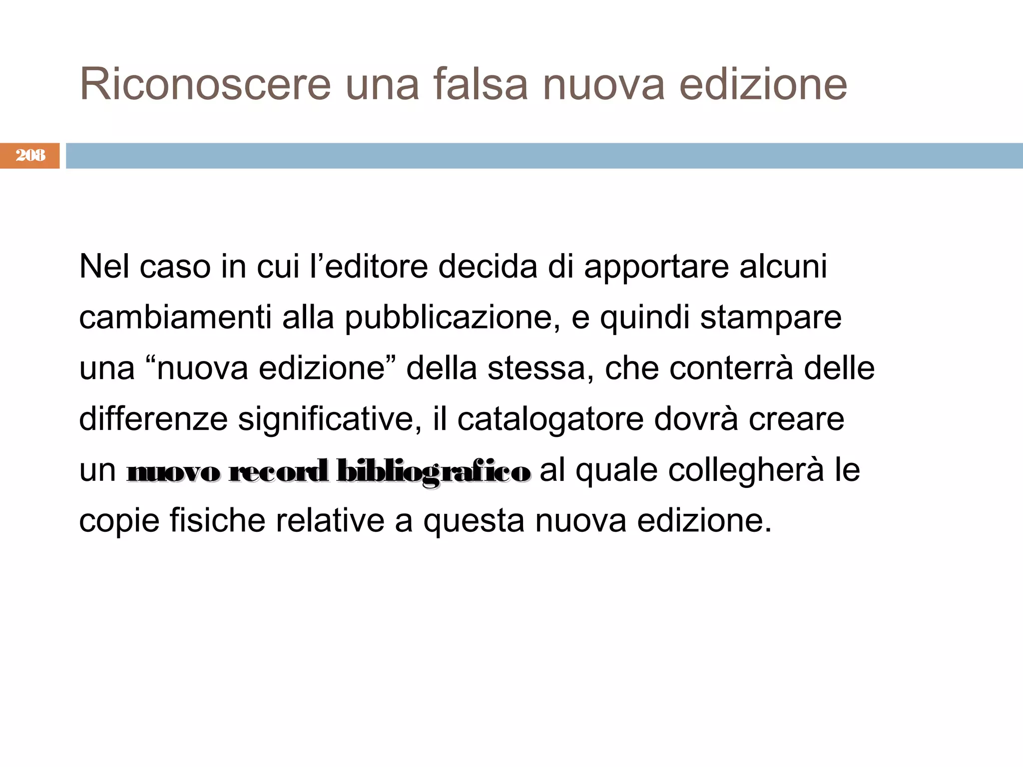 Riconoscere una falsa nuova edizione
208




      Nel caso in cui l’editore decida di apportare alcuni
      cambiamenti alla pubblicazione, e quindi stampare
      una “nuova edizione” della stessa, che conterrà delle
      differenze significative, il catalogatore dovrà creare
      un nuovo record bibliografico al quale collegherà le
      copie fisiche relative a questa nuova edizione.
 