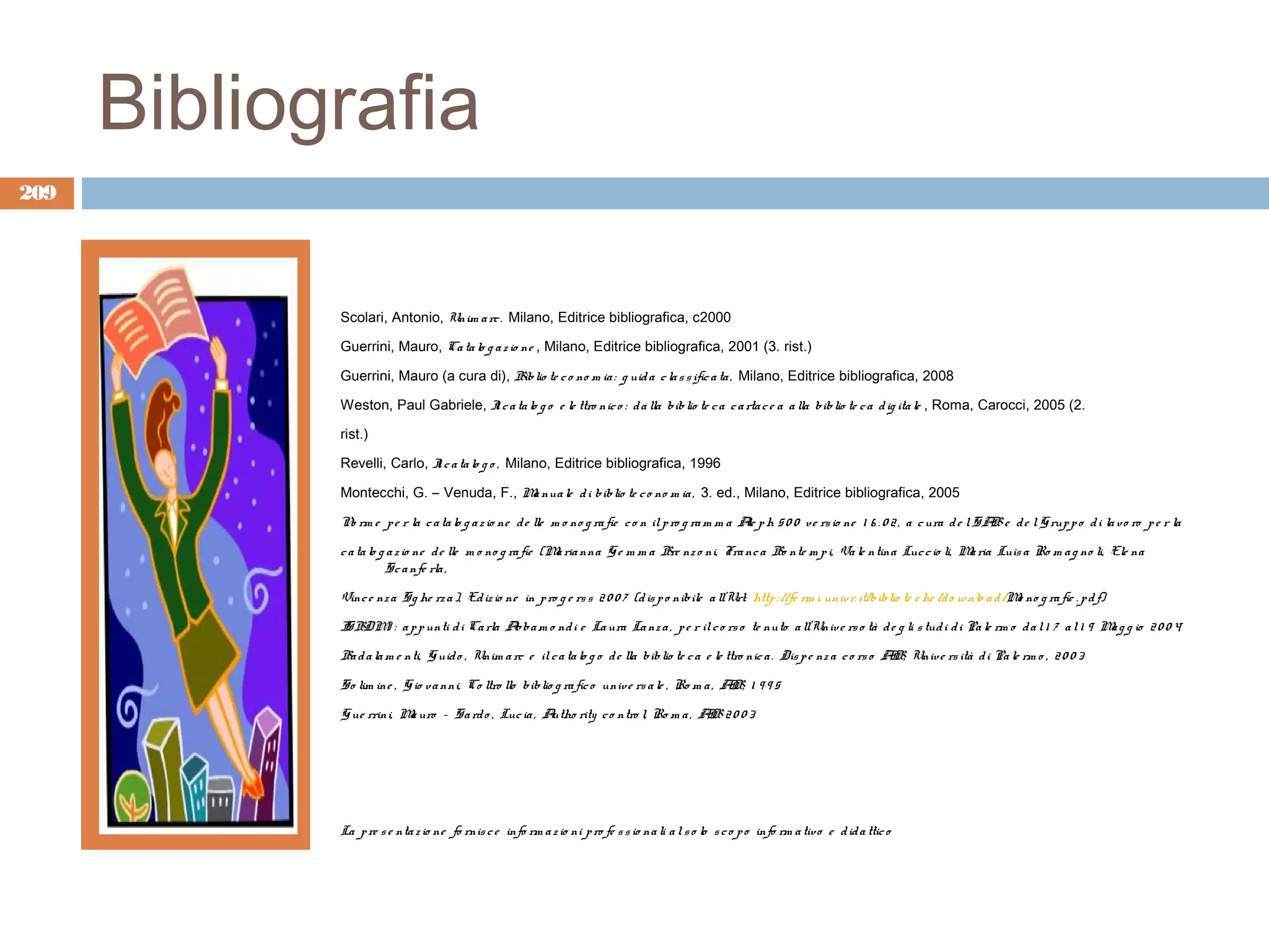 Bibliografia
209




             Scolari, Antonio, Unim a rc . Milano, Editrice bibliografica, c2000

             Guerrini, Mauro, Ca ta lo g a z io ne , Milano, Editrice bibliografica, 2001 (3. rist.)

             Guerrini, Mauro (a cura di), Bib lio te c o no m ia : g uid a c la s s ific a ta , Milano, Editrice bibliografica, 2008

             Weston, Paul Gabriele, I c a ta lo g o e le ttro nic o : d a lla bib lio te c a c a rta c e a a lla bib lio te c a d ig ita le , Roma, Carocci, 2005 (2.
                                    l

             rist.)

             Revelli, Carlo, I c a ta lo g o , Milano, Editrice bibliografica, 1996
                             l

             Montecchi, G. – Venuda, F., M nua le d i biblio te c o no m ia , 3. ed., Milano, Editrice bibliografica, 2005
                                          a

             N rm e p e r la c a ta lo g a z io ne d e lle m o no g ra fie c o n il p ro g ra m m a A p h 5 0 0 v e rs io ne 1 6 . 0 2 , a c ura d e l S A e d e l G rup p o d i la v o ro p e r la
              o                                                                                      le                                                   B

             c a ta lo g a z io ne d e lle m o no g ra fie (M ria nna G e m m a Bre nz o ni, Fra nc a Bo nte m p i, Va le ntina Luc c io li, M ria Luis a Ro m a g no li, Ele na
                                                             a                                                                                a
                        S c a nfe rla ,

             Vinc e nz a S g he rz a ), Ed iz io ne in p ro g e rs s 2 0 0 7 (d is p o nib ile a ll’Url: http : //fe rm i. univ r. it/b iblio te c he /d o w nlo a d /M no g ra fie . p d f)
                                                                                                                                                                       o

             I BDM : a p p unti d i Ca rla A a m o nd i e La ura La nz a , p e r il c o rs o te nuto a ll’Univ e rs o tà d e g li s tud i d i Pa le rm o d a l 1 7 a l 1 9 M g g io 2 0 0 4
             S    )                         bb                                                                                                                              a

             Ba d a la m e nti, G uid o , Unim a rc e il c a ta lo g o d e lla bib lio te c a e le ttro nic a . Dis p e nz a c o rs o AB, Univ e rs ità d i Pa le rm o , 2 0 0 3
                                                                                                                                       I

             S o lim ine , G io v a nni, Co ltro llo biblio g ra fic o univ e rs a le , Ro m a , AB, 1 9 9 5
                                                                                                  I

             G ue rrini, M uro – S a rd o , Luc ia , A
                          a                           utho rity c o ntro l, Ro m a , AB 2 0 0 3
                                                                                      I




             La p re s e nta z io ne fo rnis c e info rm a z io ni p ro fe s s io na li a l s o lo s c o p o info rm a tiv o e d id a ttic o
 