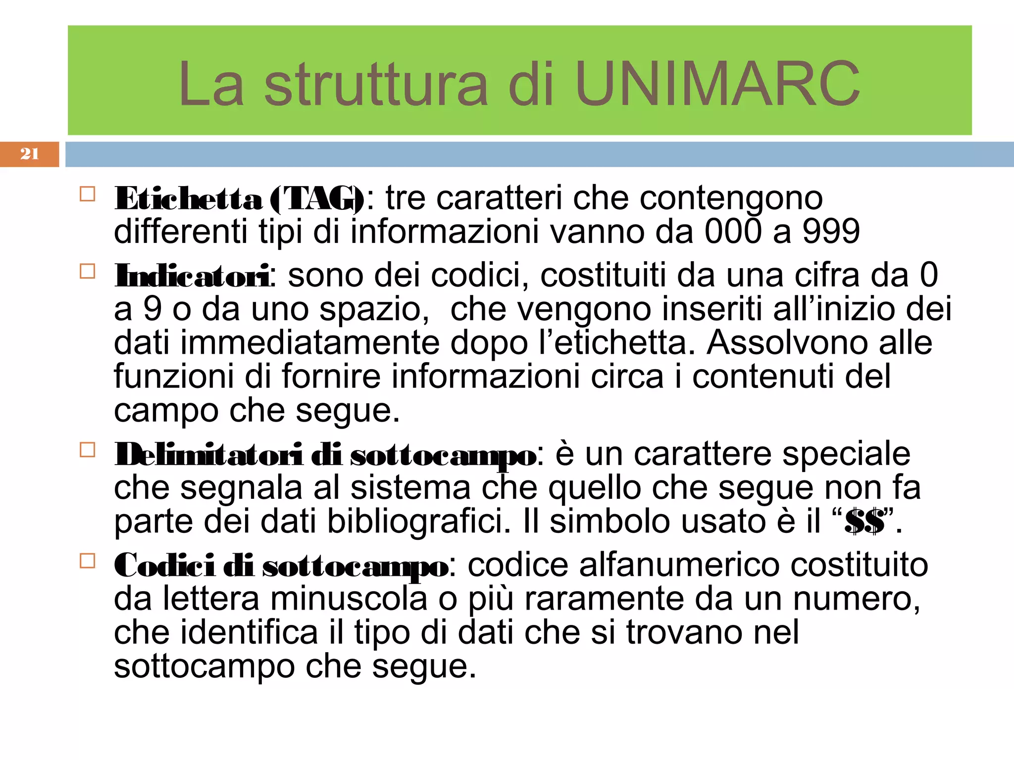 La struttura di UNIMARC
21

        Etichetta (TAG): tre caratteri che contengono
         differenti tipi di informazioni vanno da 000 a 999
        Indicatori: sono dei codici, costituiti da una cifra da 0
         a 9 o da uno spazio, che vengono inseriti all’inizio dei
         dati immediatamente dopo l’etichetta. Assolvono alle
         funzioni di fornire informazioni circa i contenuti del
         campo che segue.
        Delimitatori di sottocampo: è un carattere speciale
         che segnala al sistema che quello che segue non fa
         parte dei dati bibliografici. Il simbolo usato è il “$$”.
        Codici di sottocampo: codice alfanumerico costituito
         da lettera minuscola o più raramente da un numero,
         che identifica il tipo di dati che si trovano nel
         sottocampo che segue.
 