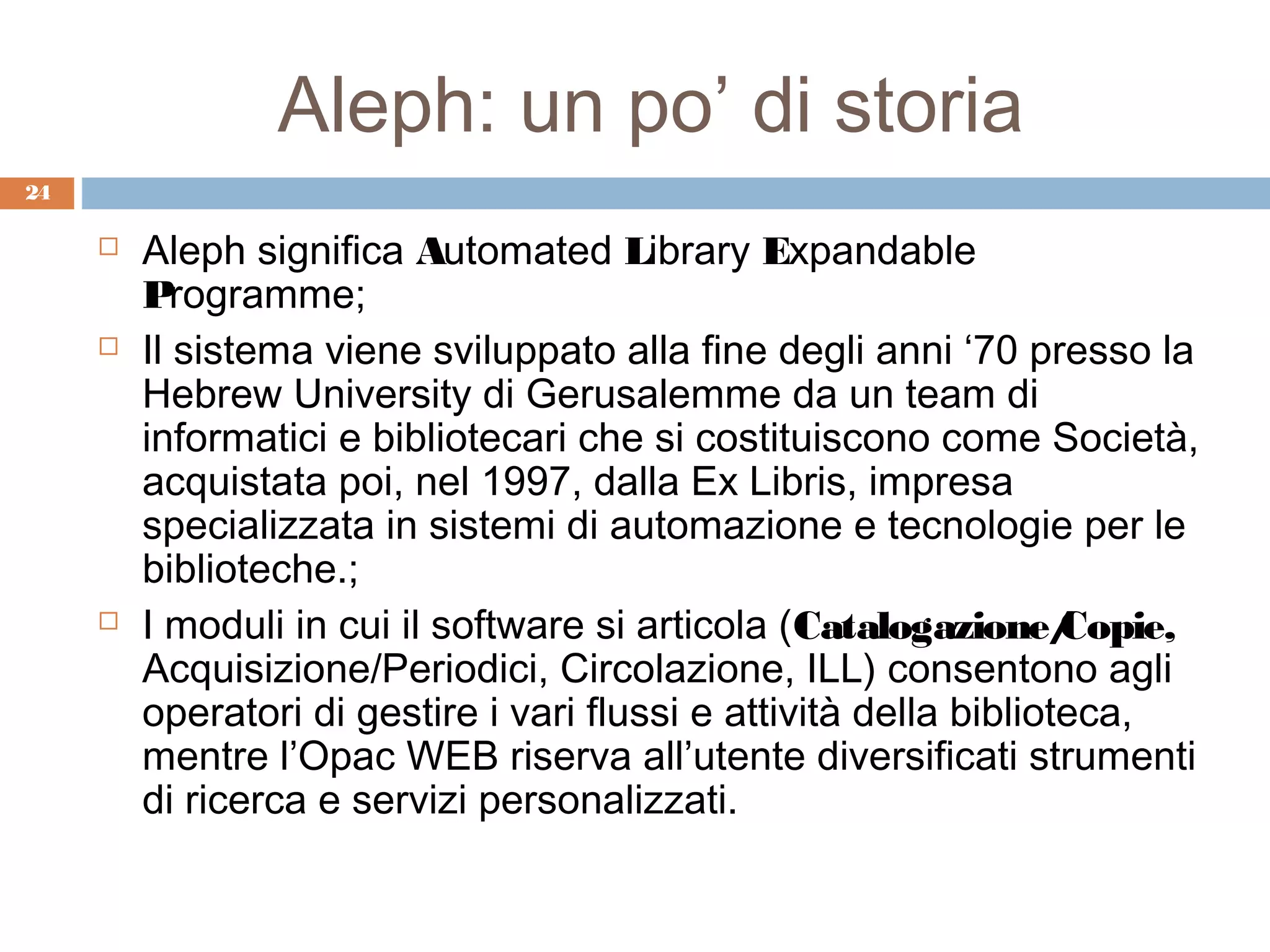 Aleph: un po’ di storia
24

        Aleph significa Automated Library Expandable
         Programme;
        Il sistema viene sviluppato alla fine degli anni ‘70 presso la
         Hebrew University di Gerusalemme da un team di
         informatici e bibliotecari che si costituiscono come Società,
         acquistata poi, nel 1997, dalla Ex Libris, impresa
         specializzata in sistemi di automazione e tecnologie per le
         biblioteche.;
        I moduli in cui il software si articola (Catalogazione/    Copie,
         Acquisizione/Periodici, Circolazione, ILL) consentono agli
         operatori di gestire i vari flussi e attività della biblioteca,
         mentre l’Opac WEB riserva all’utente diversificati strumenti
         di ricerca e servizi personalizzati.
 