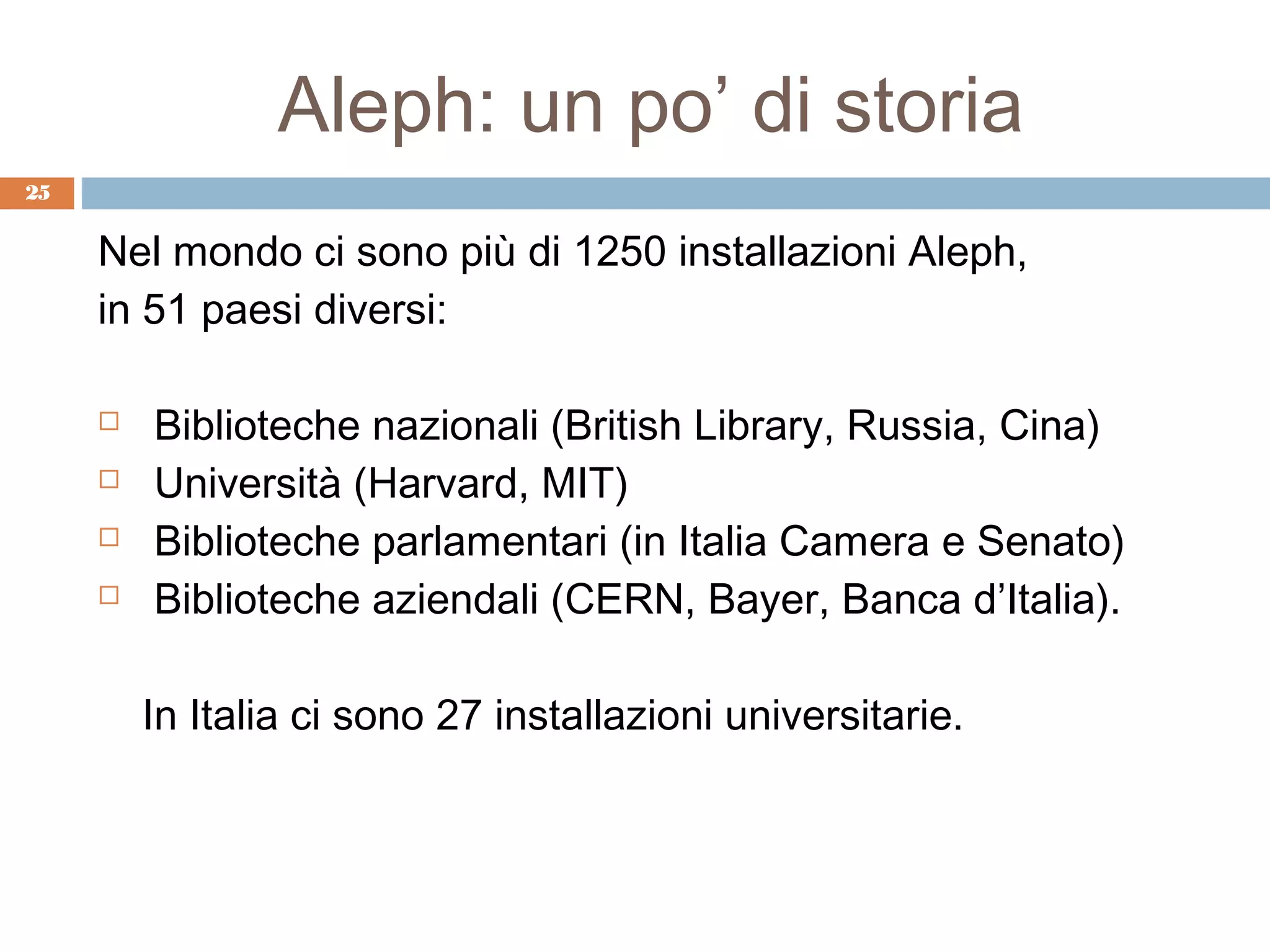 Aleph: un po’ di storia
25


     Nel mondo ci sono più di 1250 installazioni Aleph,
     in 51 paesi diversi:

        Biblioteche nazionali (British Library, Russia, Cina)
        Università (Harvard, MIT)
        Biblioteche parlamentari (in Italia Camera e Senato)
        Biblioteche aziendali (CERN, Bayer, Banca d’Italia).

         In Italia ci sono 27 installazioni universitarie.
 