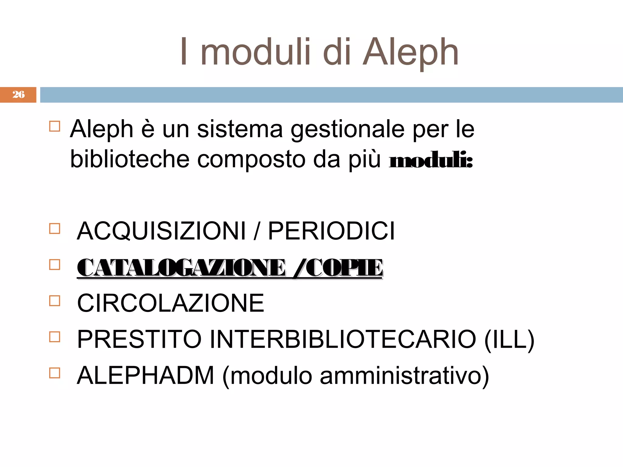 I moduli di Aleph
26


        Aleph è un sistema gestionale per le
         biblioteche composto da più moduli:

        ACQUISIZIONI / PERIODICI
        CATALOGAZIONE /COPIE
        CIRCOLAZIONE
        PRESTITO INTERBIBLIOTECARIO (ILL)
        ALEPHADM (modulo amministrativo)
 