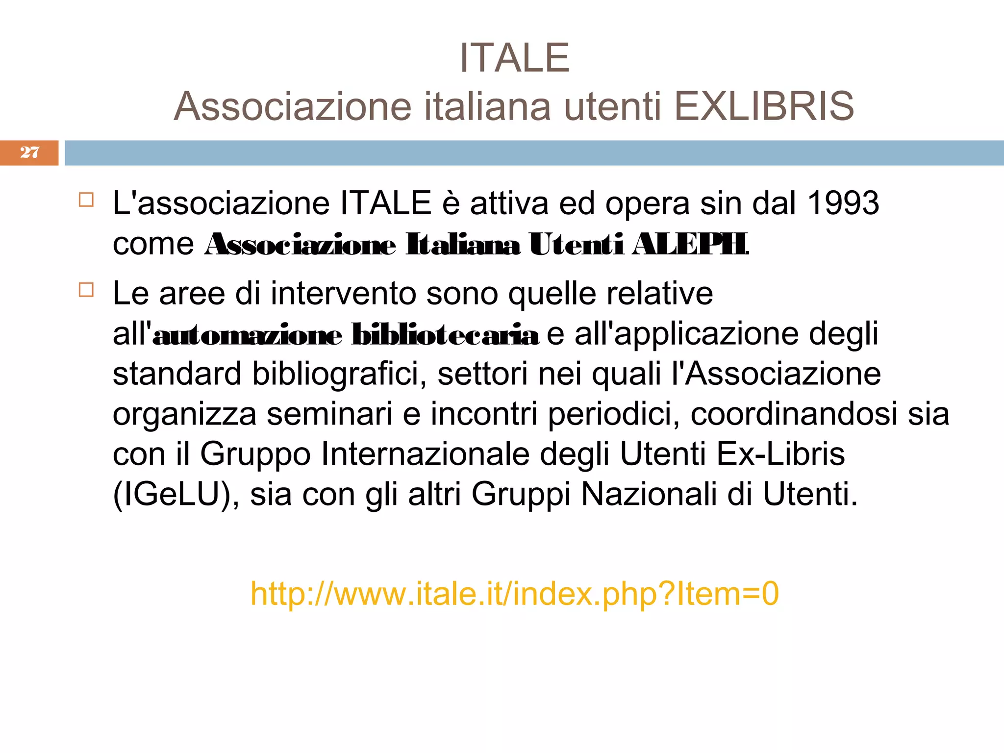 ITALE
             Associazione italiana utenti EXLIBRIS
27

        L'associazione ITALE è attiva ed opera sin dal 1993
         come Associazione Italiana Utenti ALEPH.
        Le aree di intervento sono quelle relative
         all'automazione bibliotecaria e all'applicazione degli
         standard bibliografici, settori nei quali l'Associazione
         organizza seminari e incontri periodici, coordinandosi sia
         con il Gruppo Internazionale degli Utenti Ex-Libris
         (IGeLU), sia con gli altri Gruppi Nazionali di Utenti.

                  http://www.itale.it/index.php?Item=0
 