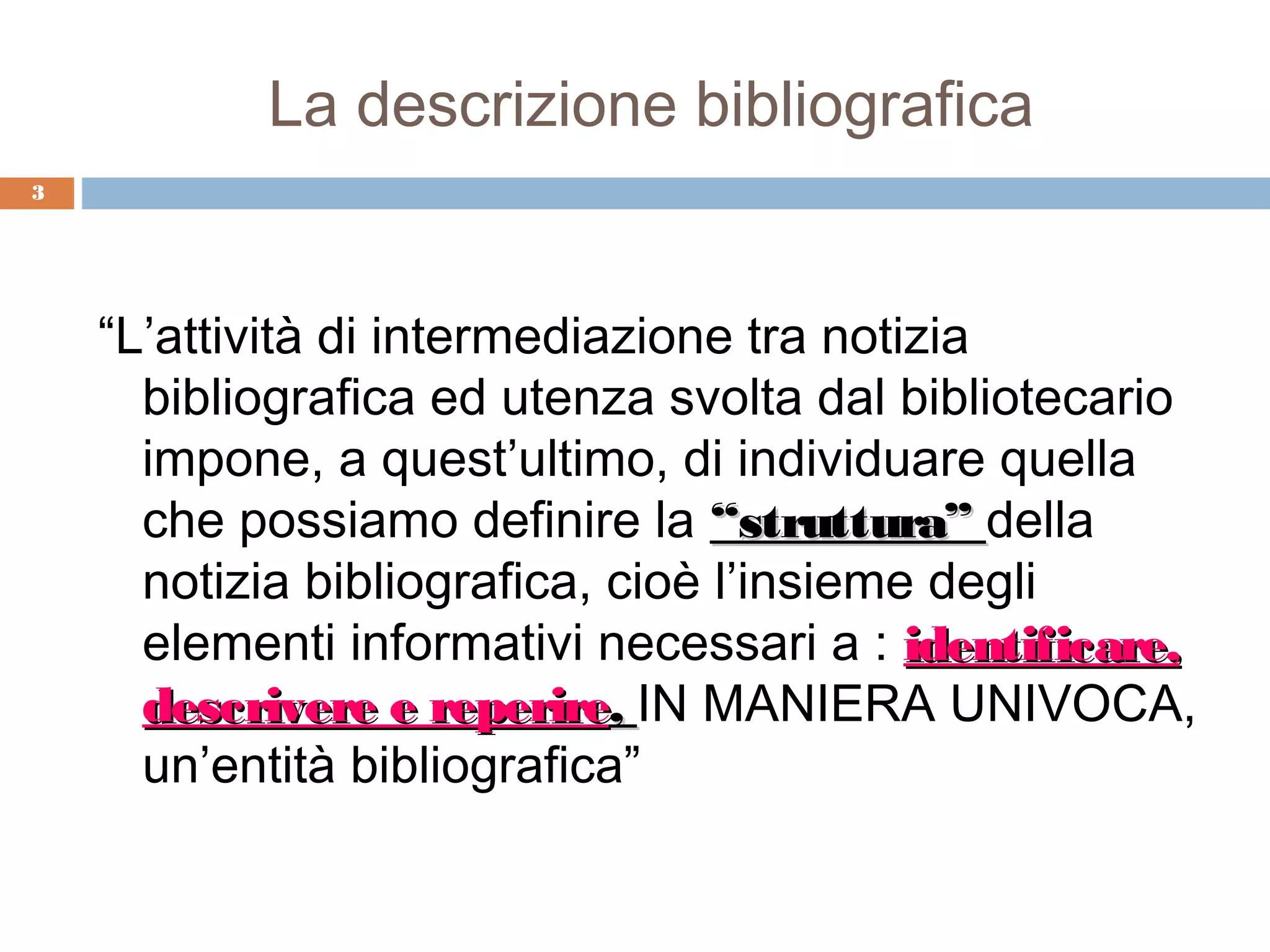 La descrizione bibliografica
3




    “L’attività di intermediazione tra notizia
      bibliografica ed utenza svolta dal bibliotecario
      impone, a quest’ultimo, di individuare quella
      che possiamo definire la “struttura” della
      notizia bibliografica, cioè l’insieme degli
      elementi informativi necessari a : identificare,
      descrivere e reperire, IN MANIERA UNIVOCA,
      un’entità bibliografica”
 