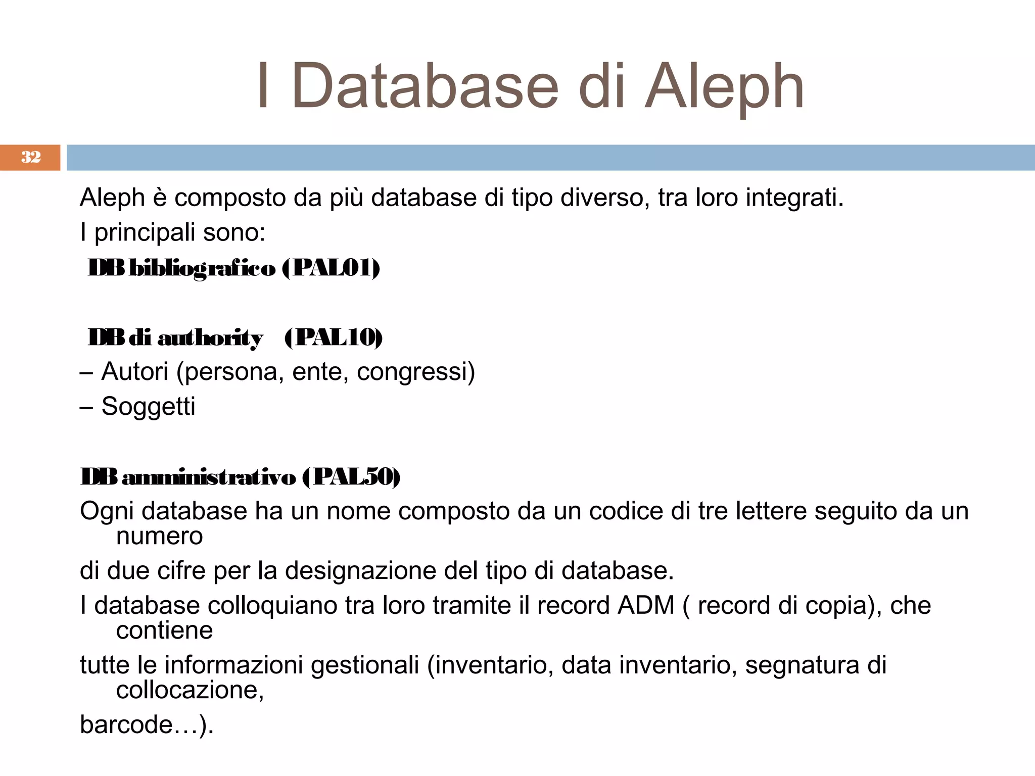 I Database di Aleph
32

     Aleph è composto da più database di tipo diverso, tra loro integrati.
     I principali sono:
      DB bibliografico (PAL01)

      DB di authority (PAL10)
     – Autori (persona, ente, congressi)
     – Soggetti

     DB amministrativo (PAL50)
     Ogni database ha un nome composto da un codice di tre lettere seguito da un
         numero
     di due cifre per la designazione del tipo di database.
     I database colloquiano tra loro tramite il record ADM ( record di copia), che
         contiene
     tutte le informazioni gestionali (inventario, data inventario, segnatura di
         collocazione,
     barcode…).
 