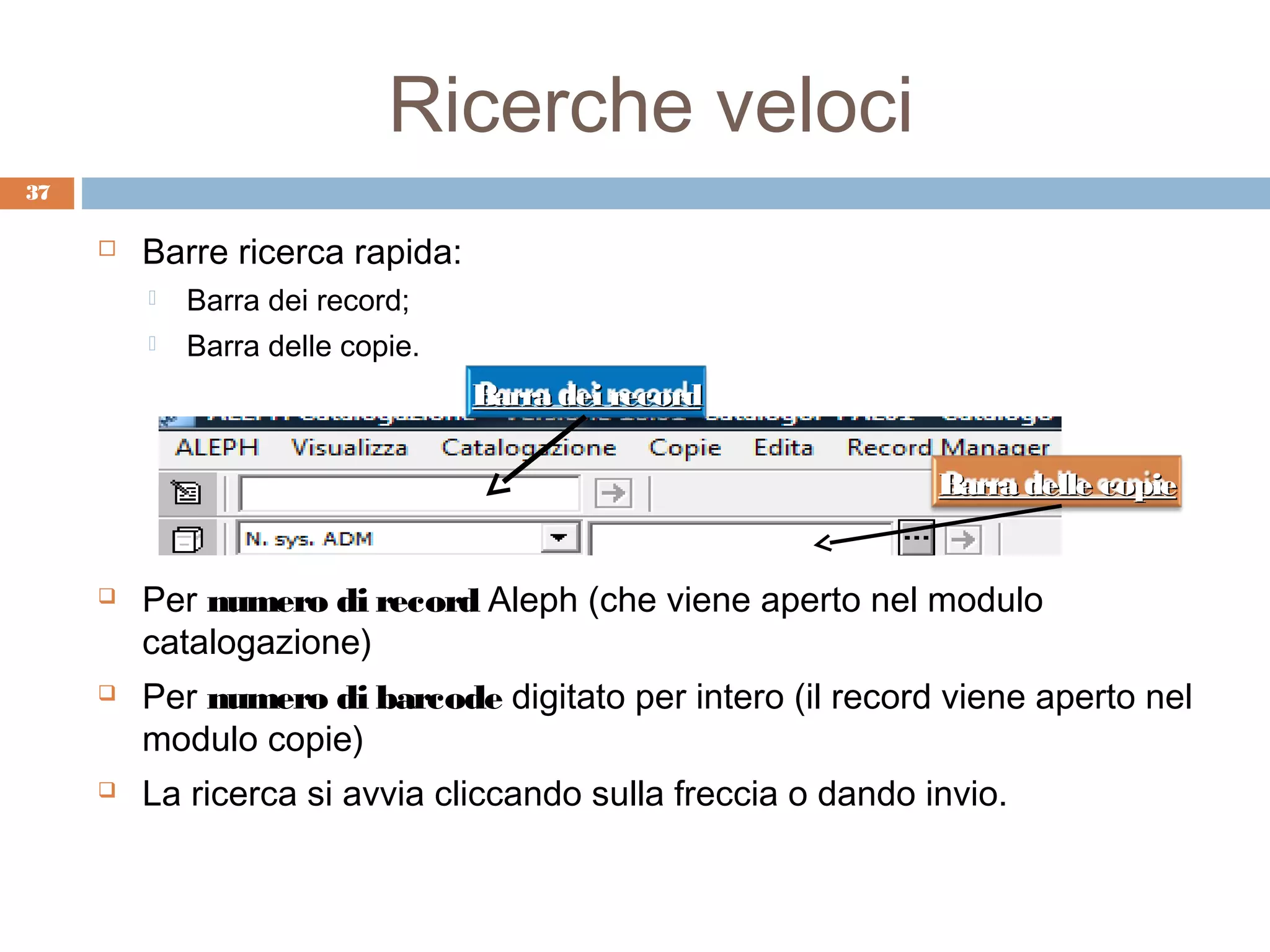Ricerche veloci
37

        Barre ricerca rapida:
            Barra dei record;
            Barra delle copie.
                                  Barra dei record

                                                              Barra delle copie


        Per numero di record Aleph (che viene aperto nel modulo
         catalogazione)
        Per numero di barcode digitato per intero (il record viene aperto nel
         modulo copie)
        La ricerca si avvia cliccando sulla freccia o dando invio.
 