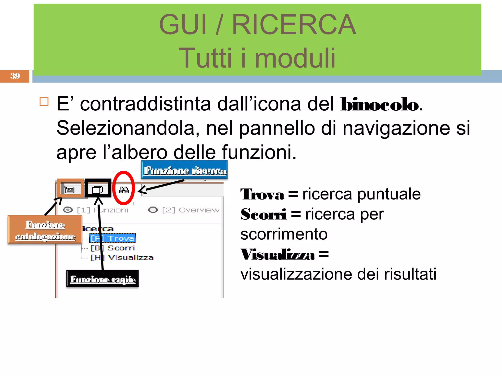 GUI / RICERCA
39
                               Tutti i moduli
        E’ contraddistinta dall’icona del binocolo.
         Selezionandola, nel pannello di navigazione si
         apre l’albero delle funzioni.
                            Funzione ricerca

                                               Trova = ricerca puntuale
  Funzione
                                               Scorri = ricerca per
catalogazione                                  scorrimento
                                               Visualizza =
           Funzione copie                      visualizzazione dei risultati
 