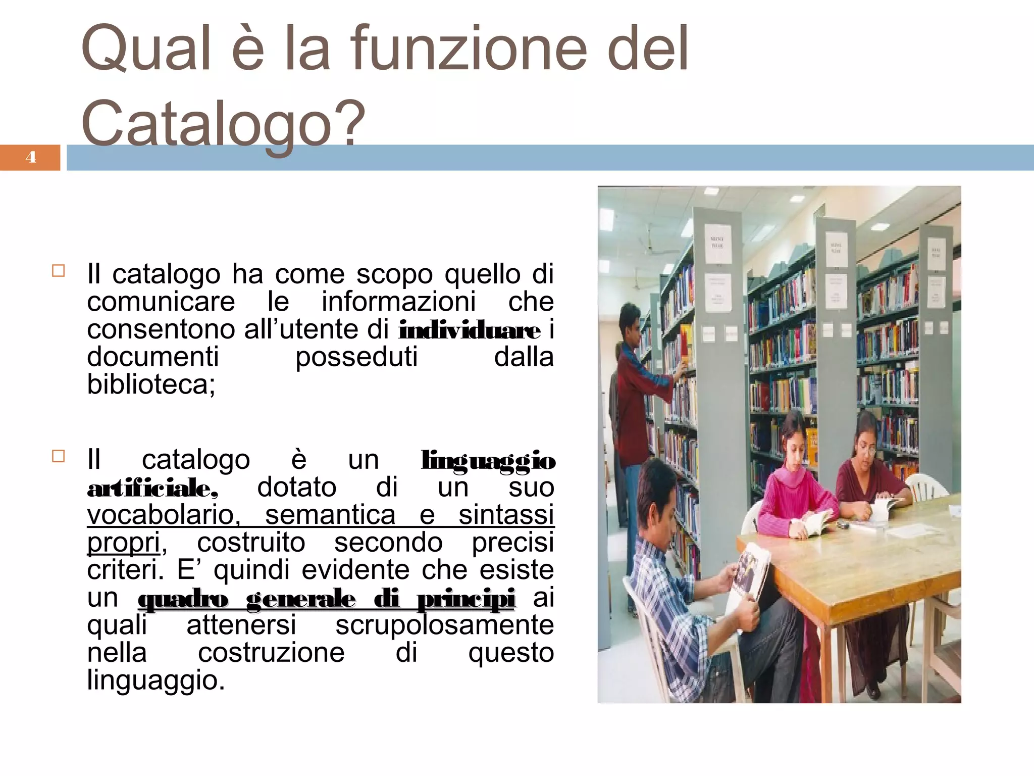 Qual è la funzione del
4
        Catalogo?

       Il catalogo ha come scopo quello di
        comunicare le informazioni che
        consentono all’utente di individuare i
        documenti       posseduti        dalla
        biblioteca;

       Il catalogo è un linguaggio
        artificiale, dotato di un suo
        vocabolario, semantica e sintassi
        propri, costruito secondo precisi
        criteri. E’ quindi evidente che esiste
        un quadro generale di principi ai
        quali attenersi scrupolosamente
        nella     costruzione     di   questo
        linguaggio.
 