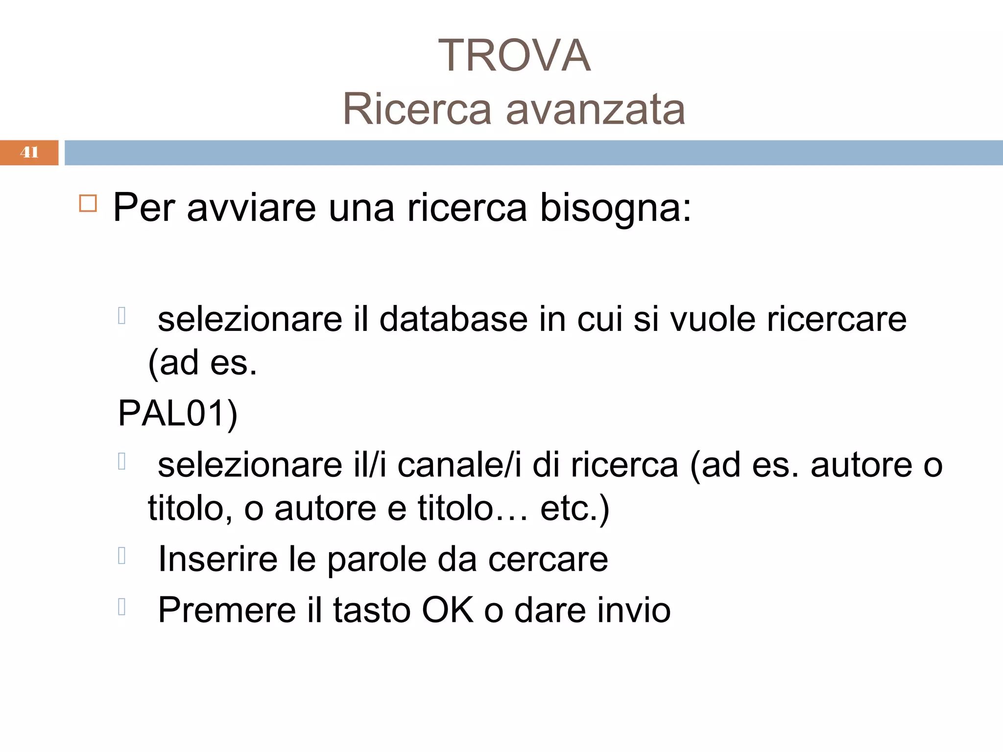 TROVA
                       Ricerca avanzata
41


        Per avviare una ricerca bisogna:

           selezionare il database in cui si vuole ricercare
           (ad es.
         PAL01)
          selezionare il/i canale/i di ricerca (ad es. autore o
           titolo, o autore e titolo… etc.)
          Inserire le parole da cercare

          Premere il tasto OK o dare invio
 
