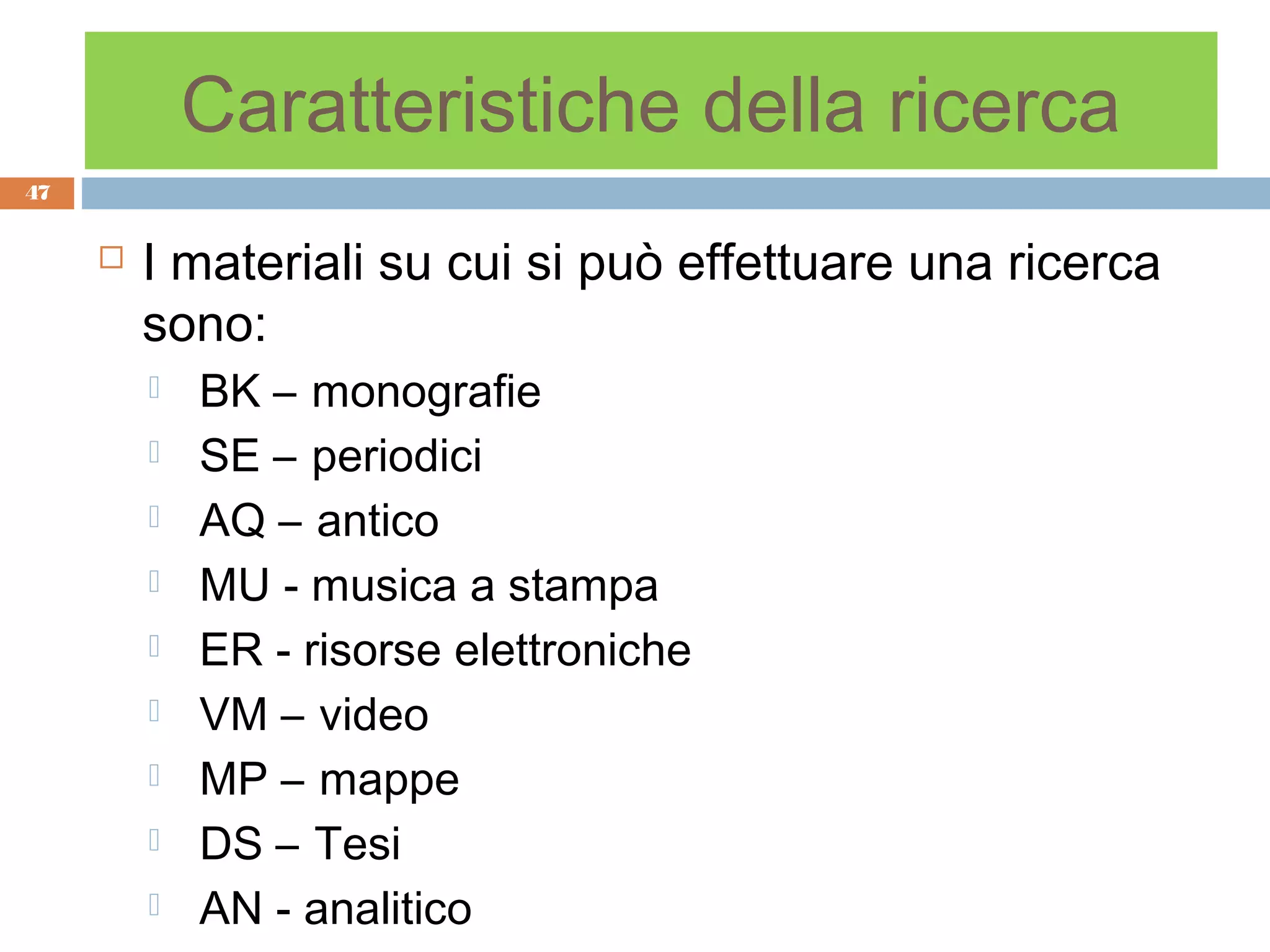Caratteristiche della ricerca
47


        I materiali su cui si può effettuare una ricerca
         sono:
            BK – monografie
            SE – periodici
            AQ – antico
            MU - musica a stampa
            ER - risorse elettroniche
            VM – video
            MP – mappe
            DS – Tesi
            AN - analitico
 