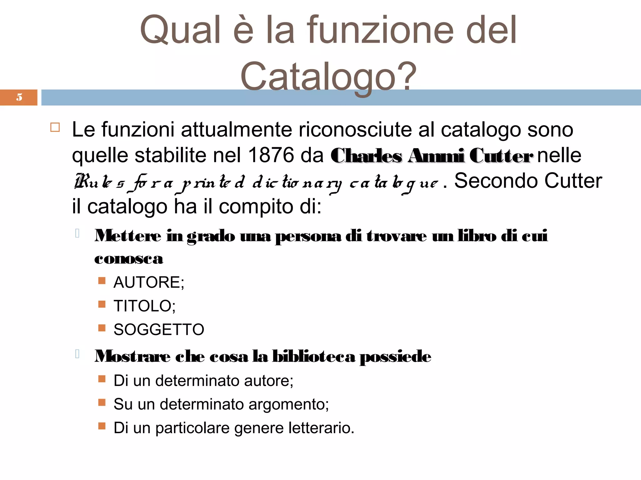 Qual è la funzione del
5
                        Catalogo?
       Le funzioni attualmente riconosciute al catalogo sono
        quelle stabilite nel 1876 da Charles Ammi Cutter nelle
        Rule s fo r a p rinte d d ic tio na ry c a ta lo g ue . Secondo Cutter
        il catalogo ha il compito di:
           Mettere in grado una persona di trovare un libro di cui
            conosca
               AUTORE;
               TITOLO;
               SOGGETTO
           Mostrare che cosa la biblioteca possiede
               Di un determinato autore;
               Su un determinato argomento;
               Di un particolare genere letterario.
 
