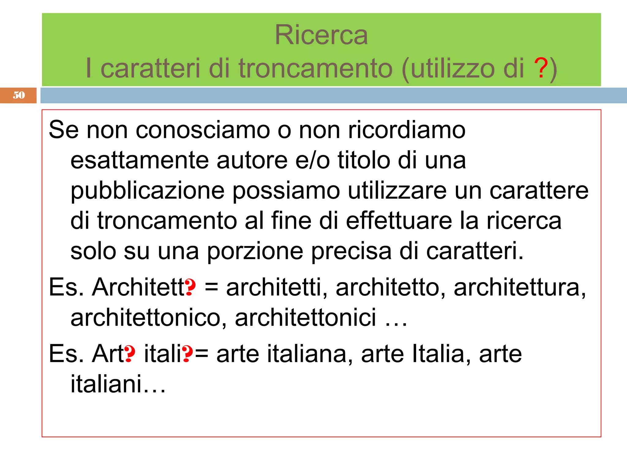 Ricerca
        I caratteri di troncamento (utilizzo di ?)
50


     Se non conosciamo o non ricordiamo
      esattamente autore e/o titolo di una
      pubblicazione possiamo utilizzare un carattere
      di troncamento al fine di effettuare la ricerca
      solo su una porzione precisa di caratteri.
     Es. Architett? = architetti, architetto, architettura,
      architettonico, architettonici …
     Es. Art? itali?= arte italiana, arte Italia, arte
      italiani…
 