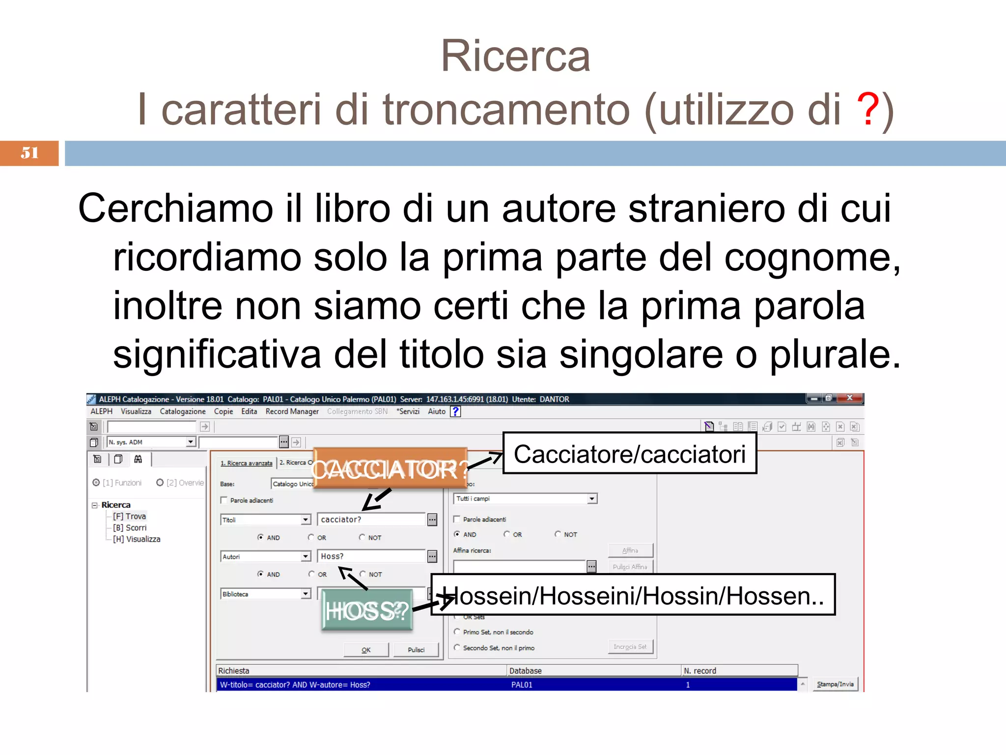 Ricerca
        I caratteri di troncamento (utilizzo di ?)
51


     Cerchiamo il libro di un autore straniero di cui
      ricordiamo solo la prima parte del cognome,
      inoltre non siamo certi che la prima parola
      significativa del titolo sia singolare o plurale.

                                 Cacciatore/cacciatori
                   CACCIATOR?




                           Hossein/Hosseini/Hossin/Hossen..
                   HOSS?
 