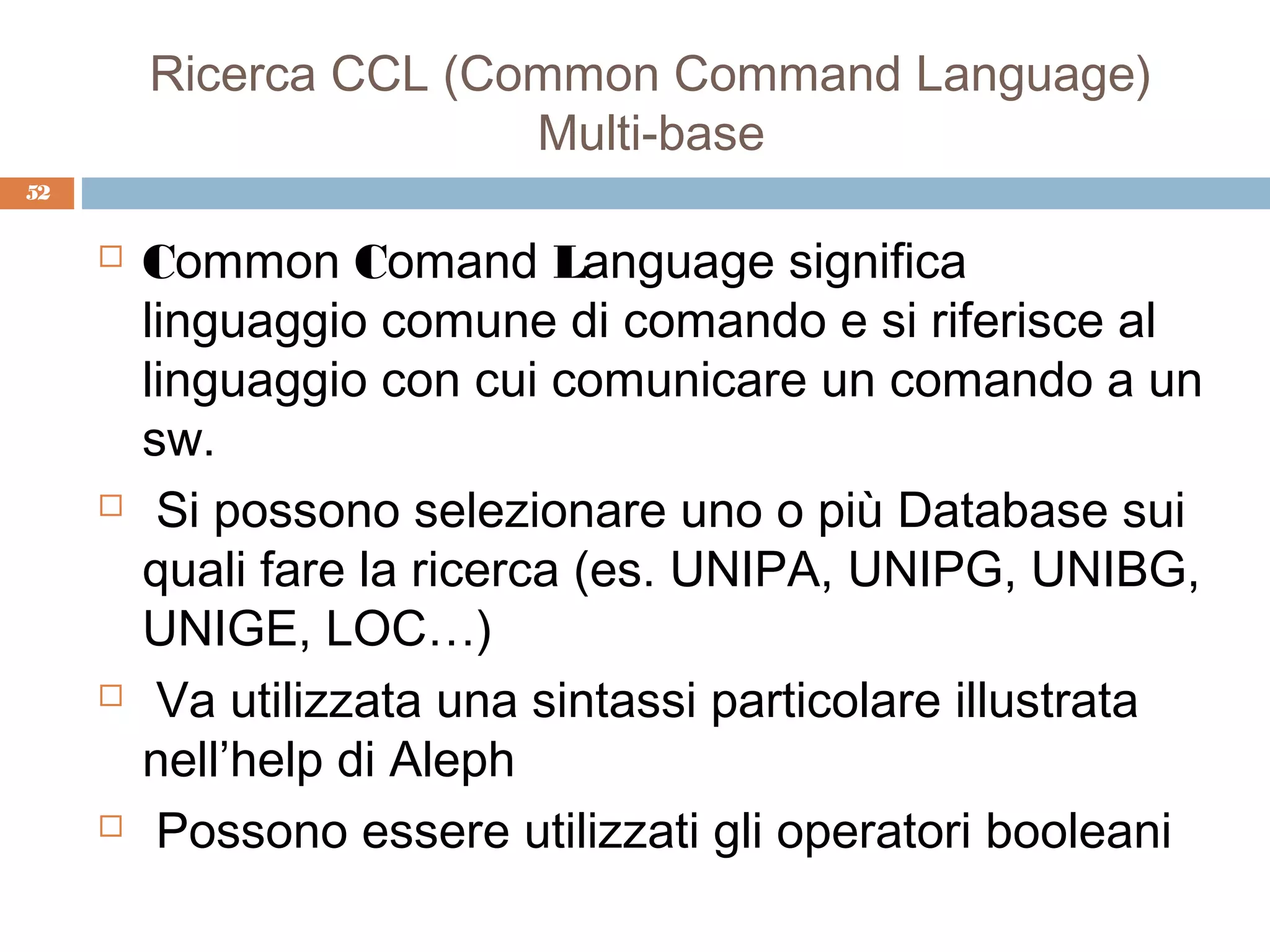 Ricerca CCL (Common Command Language)
                        Multi-base
52


        Common Comand Language significa
         linguaggio comune di comando e si riferisce al
         linguaggio con cui comunicare un comando a un
         sw.
         Si possono selezionare uno o più Database sui
         quali fare la ricerca (es. UNIPA, UNIPG, UNIBG,
         UNIGE, LOC…)
         Va utilizzata una sintassi particolare illustrata
         nell’help di Aleph
         Possono essere utilizzati gli operatori booleani
 
