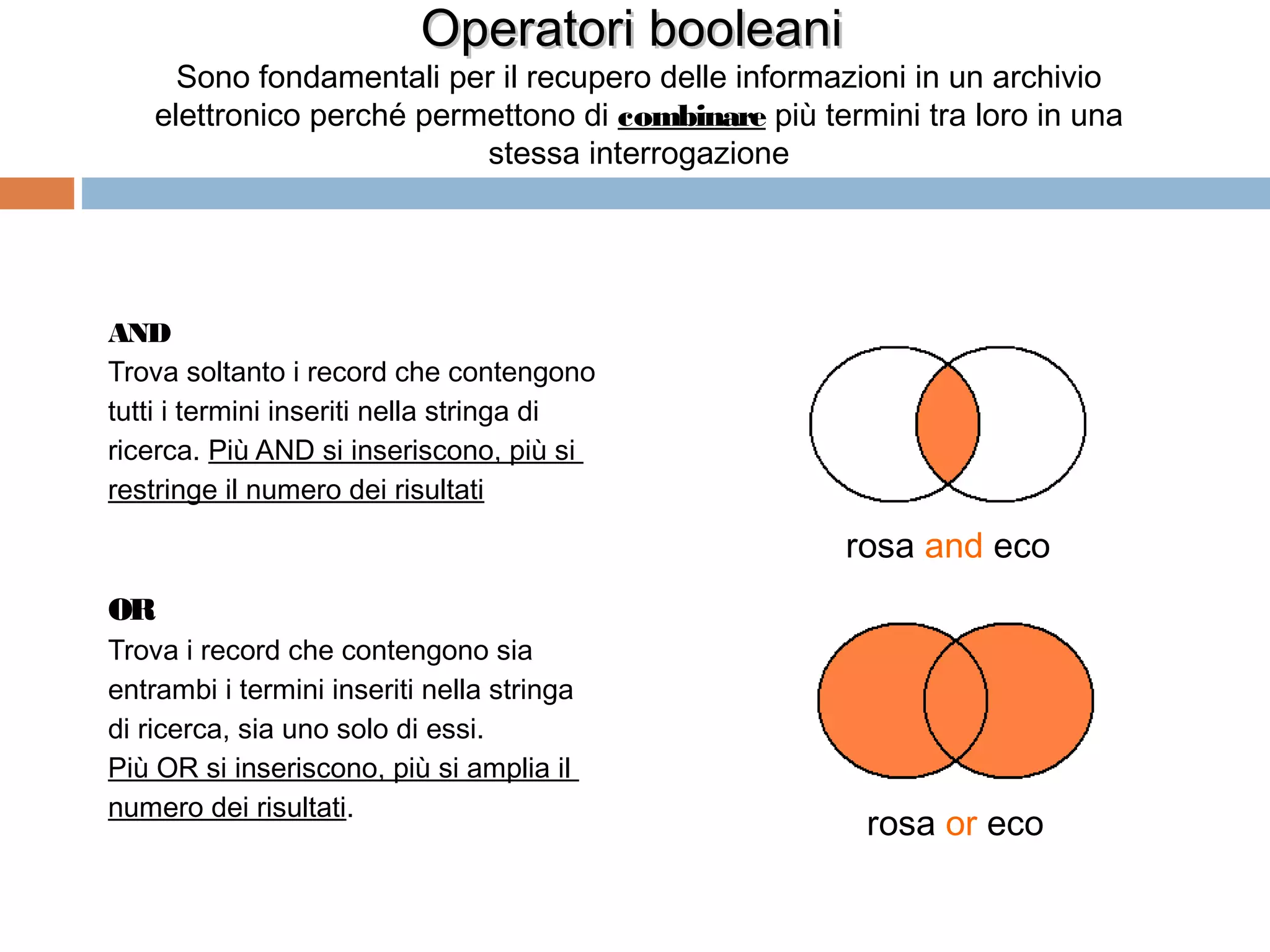 Operatori booleani
      Sono fondamentali per il recupero delle informazioni in un archivio
    elettronico perché permettono di combinare più termini tra loro in una
                           stessa interrogazione




AND
Trova soltanto i record che contengono
tutti i termini inseriti nella stringa di
ricerca. Più AND si inseriscono, più si
restringe il numero dei risultati

                                                     rosa and eco
OR
Trova i record che contengono sia
entrambi i termini inseriti nella stringa
di ricerca, sia uno solo di essi.
Più OR si inseriscono, più si amplia il
numero dei risultati.
                                                       rosa or eco

                                                                   54
 