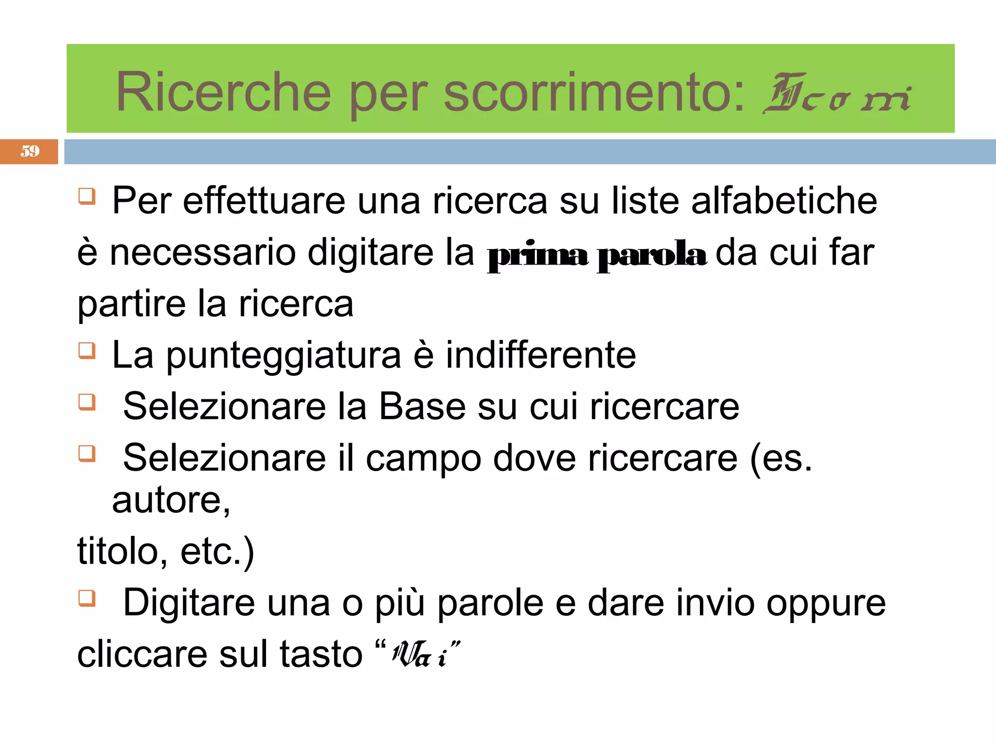 Ricerche per scorrimento: Sc o rri
59

       Per effettuare una ricerca su liste alfabetiche
     è necessario digitare la prima parola da cui far
     partire la ricerca
      La punteggiatura è indifferente

      Selezionare la Base su cui ricercare

      Selezionare il campo dove ricercare (es.

        autore,
     titolo, etc.)
      Digitare una o più parole e dare invio oppure

     cliccare sul tasto “Va i”
 