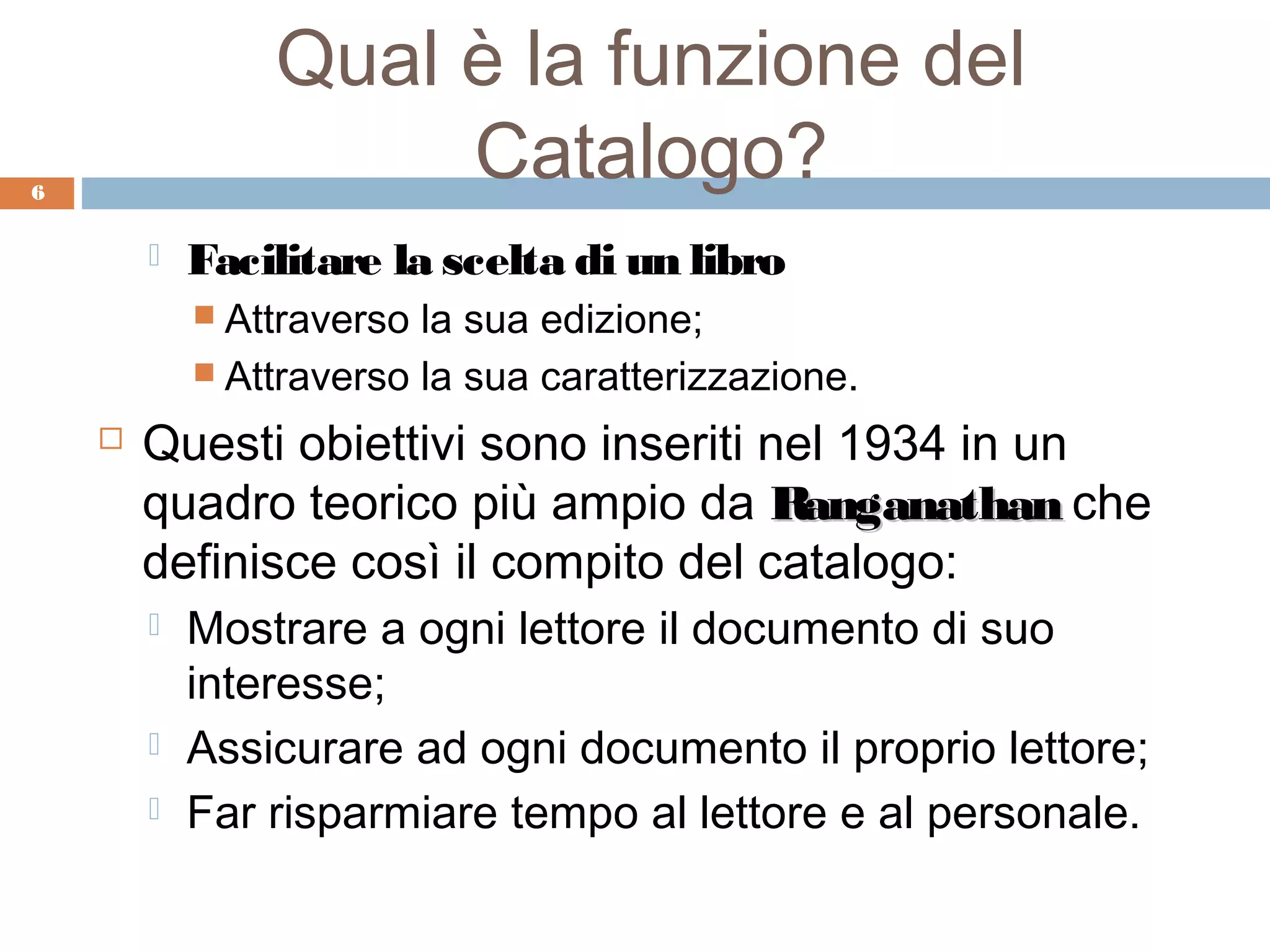 Qual è la funzione del
6
                     Catalogo?
           Facilitare la scelta di un libro
             Attraverso la sua edizione;
             Attraverso la sua caratterizzazione.

       Questi obiettivi sono inseriti nel 1934 in un
        quadro teorico più ampio da Ranganathan che
        definisce così il compito del catalogo:
           Mostrare a ogni lettore il documento di suo
            interesse;
           Assicurare ad ogni documento il proprio lettore;
           Far risparmiare tempo al lettore e al personale.
 