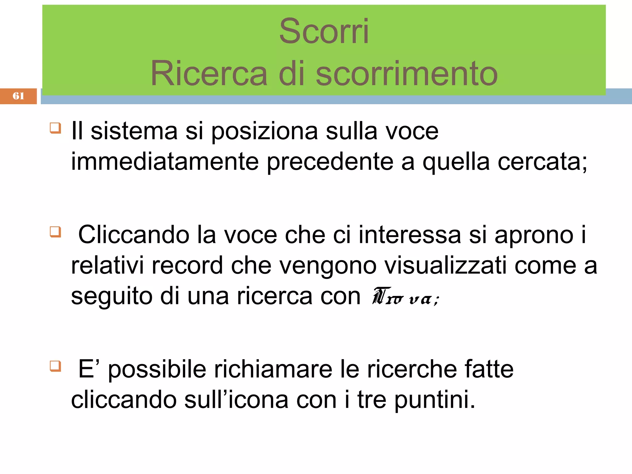 Scorri
61
                Ricerca di scorrimento
        Il sistema si posiziona sulla voce
         immediatamente precedente a quella cercata;

         Cliccando la voce che ci interessa si aprono i
         relativi record che vengono visualizzati come a
         seguito di una ricerca con Tro va ;

         E’ possibile richiamare le ricerche fatte
         cliccando sull’icona con i tre puntini.
 