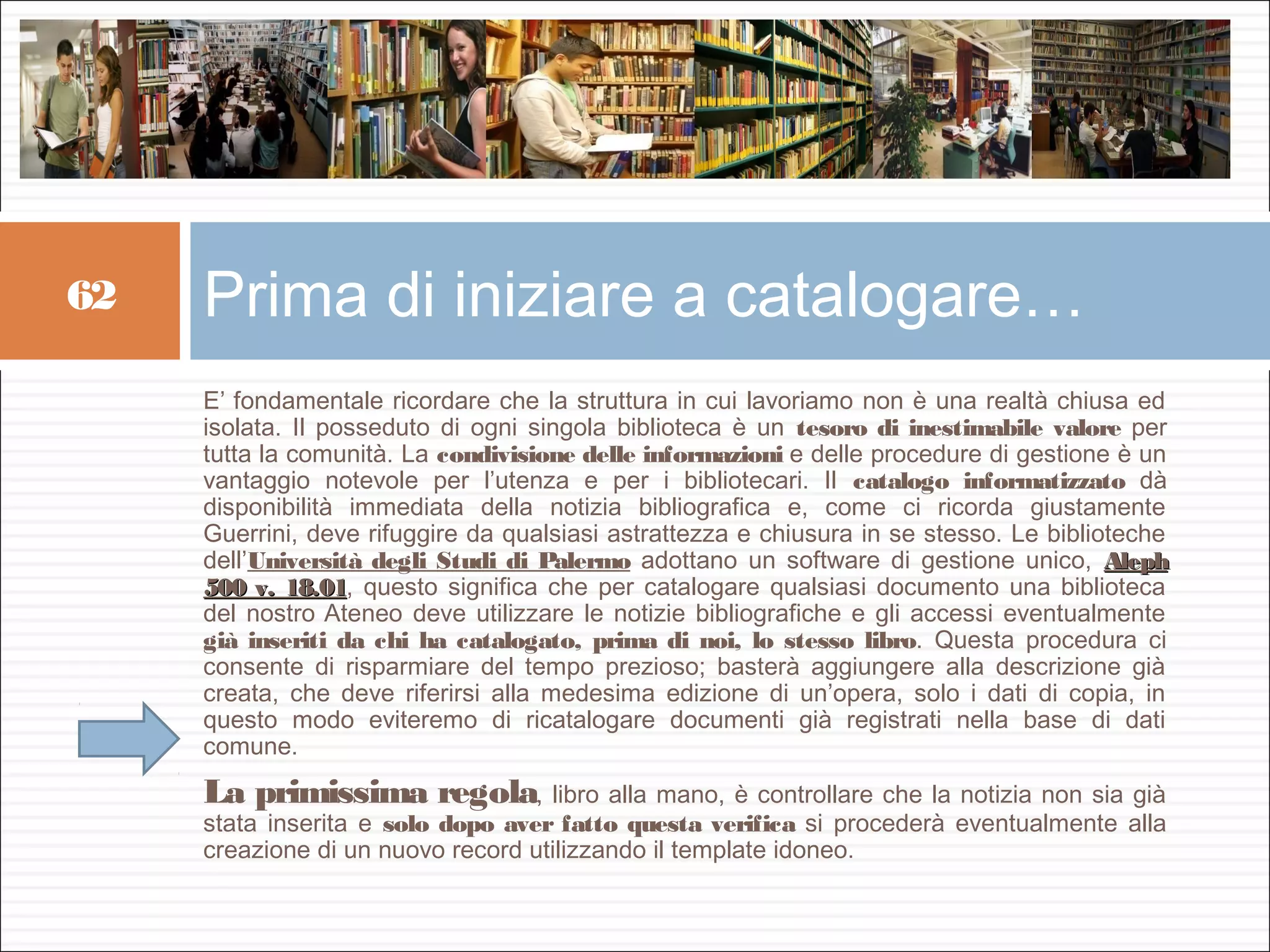 62   Prima di iniziare a catalogare…
     E’ fondamentale ricordare che la struttura in cui lavoriamo non è una realtà chiusa ed
     isolata. Il posseduto di ogni singola biblioteca è un tesoro di inestimabile valore per
     tutta la comunità. La condivisione delle informazioni e delle procedure di gestione è un
     vantaggio notevole per l’utenza e per i bibliotecari. Il catalogo informatizzato dà
     disponibilità immediata della notizia bibliografica e, come ci ricorda giustamente
     Guerrini, deve rifuggire da qualsiasi astrattezza e chiusura in se stesso. Le biblioteche
     dell’Università degli Studi di Palermo adottano un software di gestione unico, Aleph
     500 v. 18.01, questo significa che per catalogare qualsiasi documento una biblioteca
              18.01
     del nostro Ateneo deve utilizzare le notizie bibliografiche e gli accessi eventualmente
     già inseriti da chi ha catalogato, prima di noi, lo stesso libro. Questa procedura ci
     consente di risparmiare del tempo prezioso; basterà aggiungere alla descrizione già
     creata, che deve riferirsi alla medesima edizione di un’opera, solo i dati di copia, in
     questo modo eviteremo di ricatalogare documenti già registrati nella base di dati
     comune.
     La primissima regola, libro alla mano, è controllare che la notizia non sia già
     stata inserita e solo dopo aver fatto questa verifica si procederà eventualmente alla
     creazione di un nuovo record utilizzando il template idoneo.
 