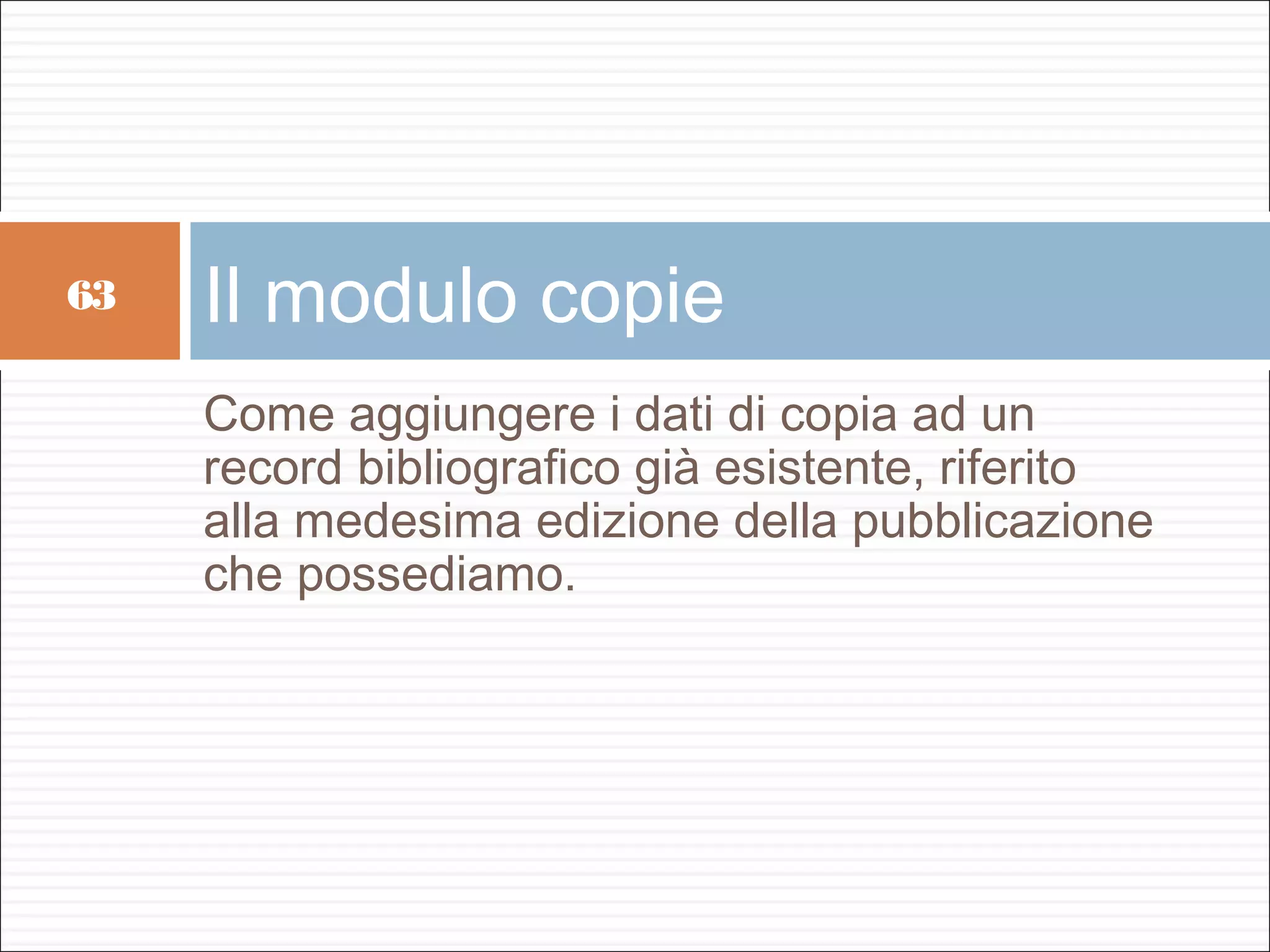 63   Il modulo copie
     Come aggiungere i dati di copia ad un
     record bibliografico già esistente, riferito
     alla medesima edizione della pubblicazione
     che possediamo.
 