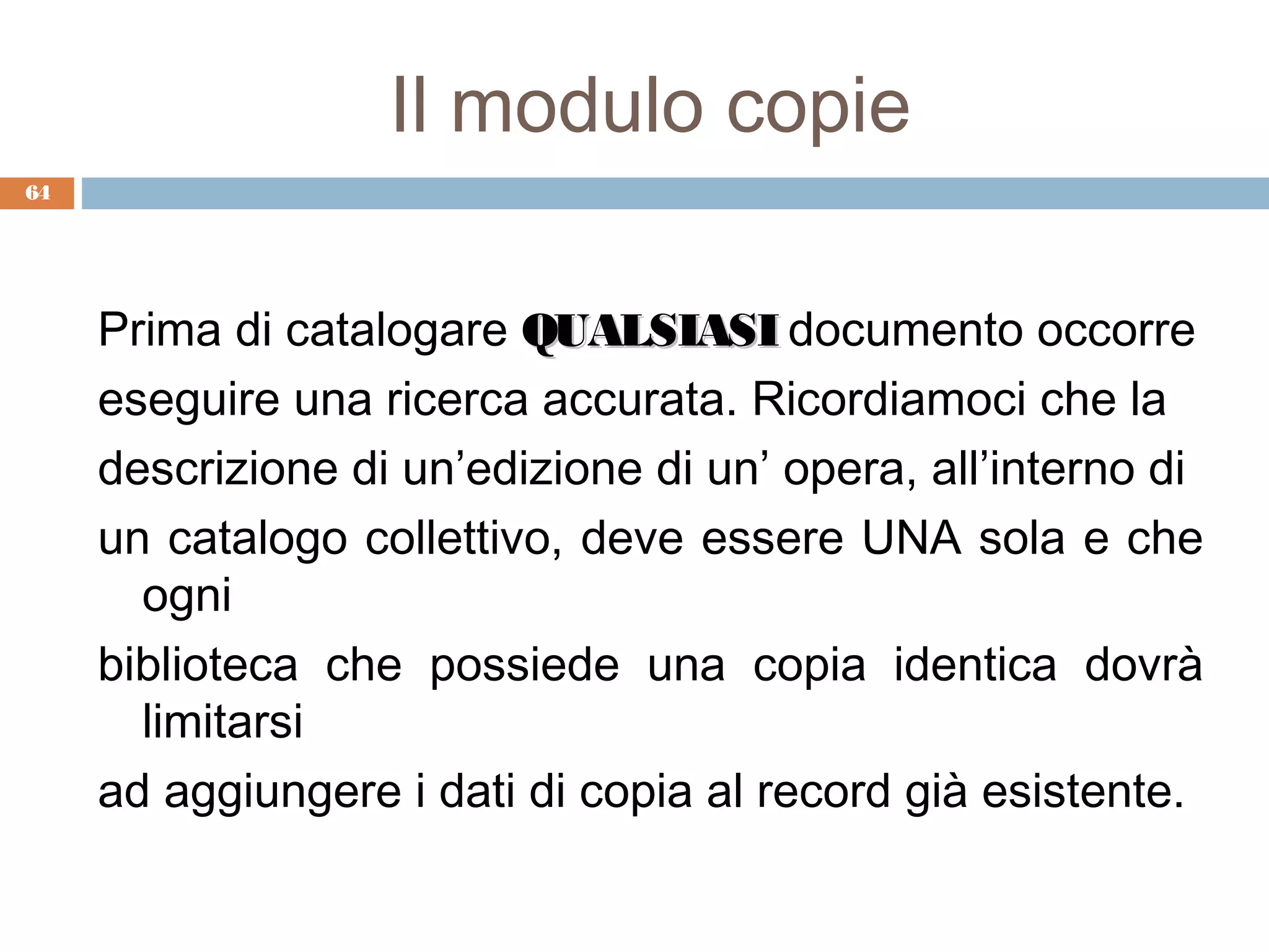 Il modulo copie
64




     Prima di catalogare QUALSIASI documento occorre
     eseguire una ricerca accurata. Ricordiamoci che la
     descrizione di un’edizione di un’ opera, all’interno di
     un catalogo collettivo, deve essere UNA sola e che
       ogni
     biblioteca che possiede una copia identica dovrà
       limitarsi
     ad aggiungere i dati di copia al record già esistente.
 