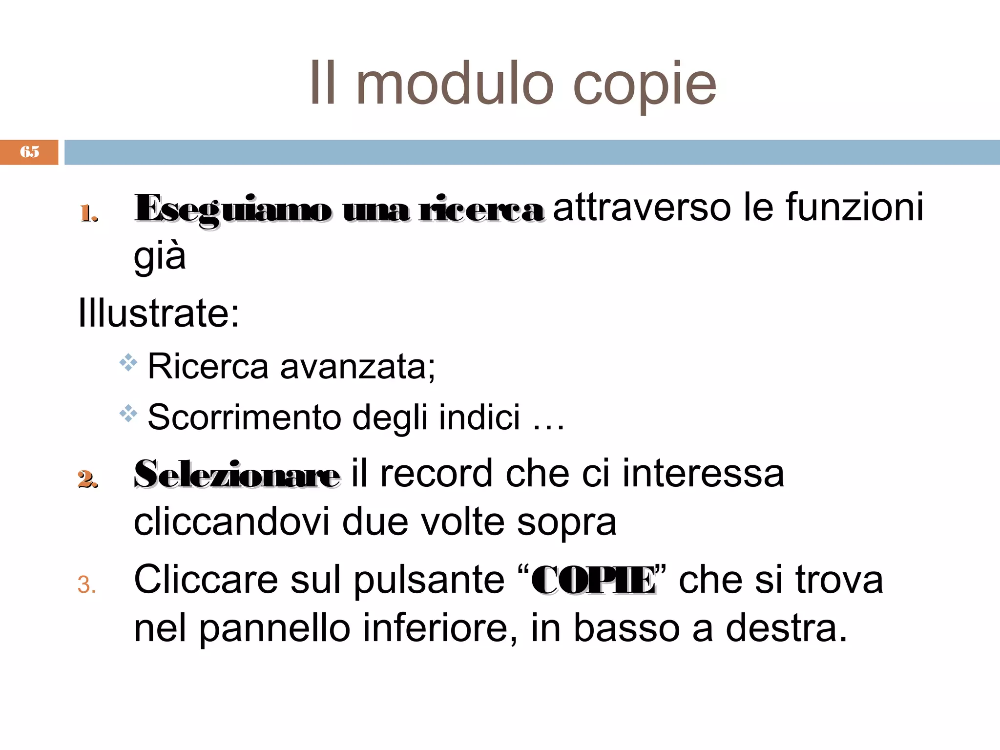 Il modulo copie
65


     1.  Eseguiamo una ricerca attraverso le funzioni
         già
     Illustrate:
           Ricercaavanzata;
           Scorrimento degli indici …

     2.    Selezionare il record che ci interessa
           cliccandovi due volte sopra
     3.    Cliccare sul pulsante “COPIE” che si trova
                                   COPIE
           nel pannello inferiore, in basso a destra.
 