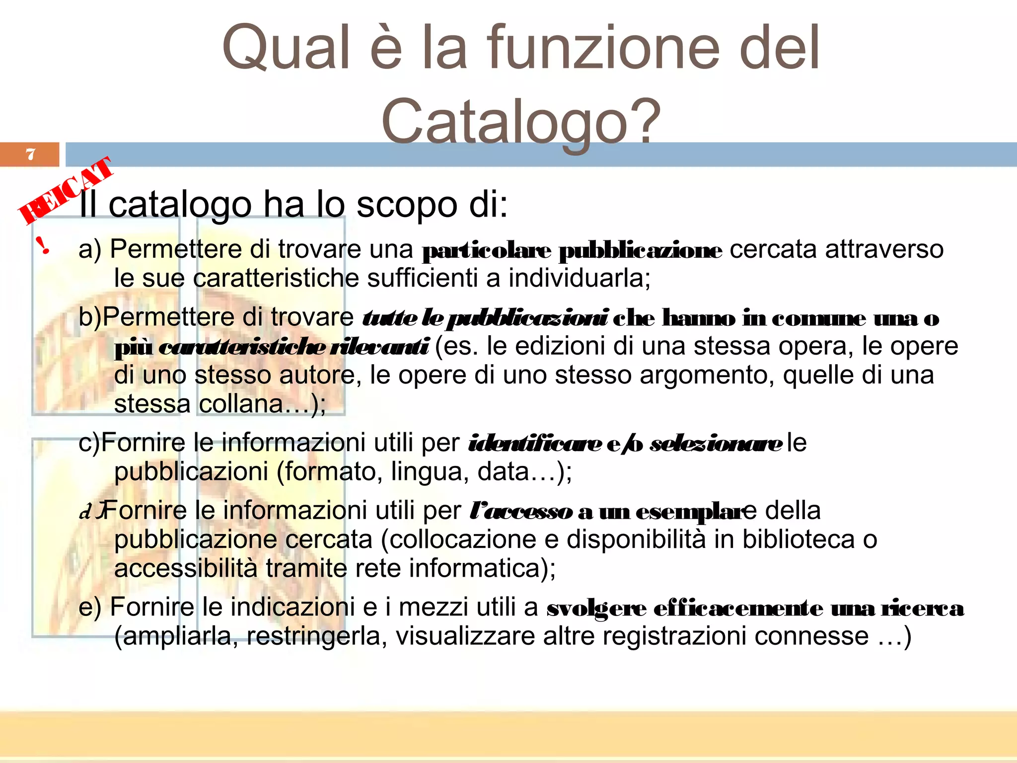 Qual è la funzione del
7
                      Catalogo?
       T
   CA
REI Il catalogo ha lo scopo di:
 ! a) Permettere di trovare una particolare pubblicazione cercata attraverso
        le sue caratteristiche sufficienti a individuarla;
    b)Permettere di trovare tutte le pubblicazioni che hanno in comune una o
        più caratteristiche rilevanti (es. le edizioni di una stessa opera, le opere
        di uno stesso autore, le opere di uno stesso argomento, quelle di una
        stessa collana…);
    c)Fornire le informazioni utili per identificare e/ selezionare le
                                                        o
        pubblicazioni (formato, lingua, data…);
    d )Fornire le informazioni utili per l’accesso a un esemplare della
        pubblicazione cercata (collocazione e disponibilità in biblioteca o
        accessibilità tramite rete informatica);
    e) Fornire le indicazioni e i mezzi utili a svolgere efficacemente una ricerca
        (ampliarla, restringerla, visualizzare altre registrazioni connesse …)
 