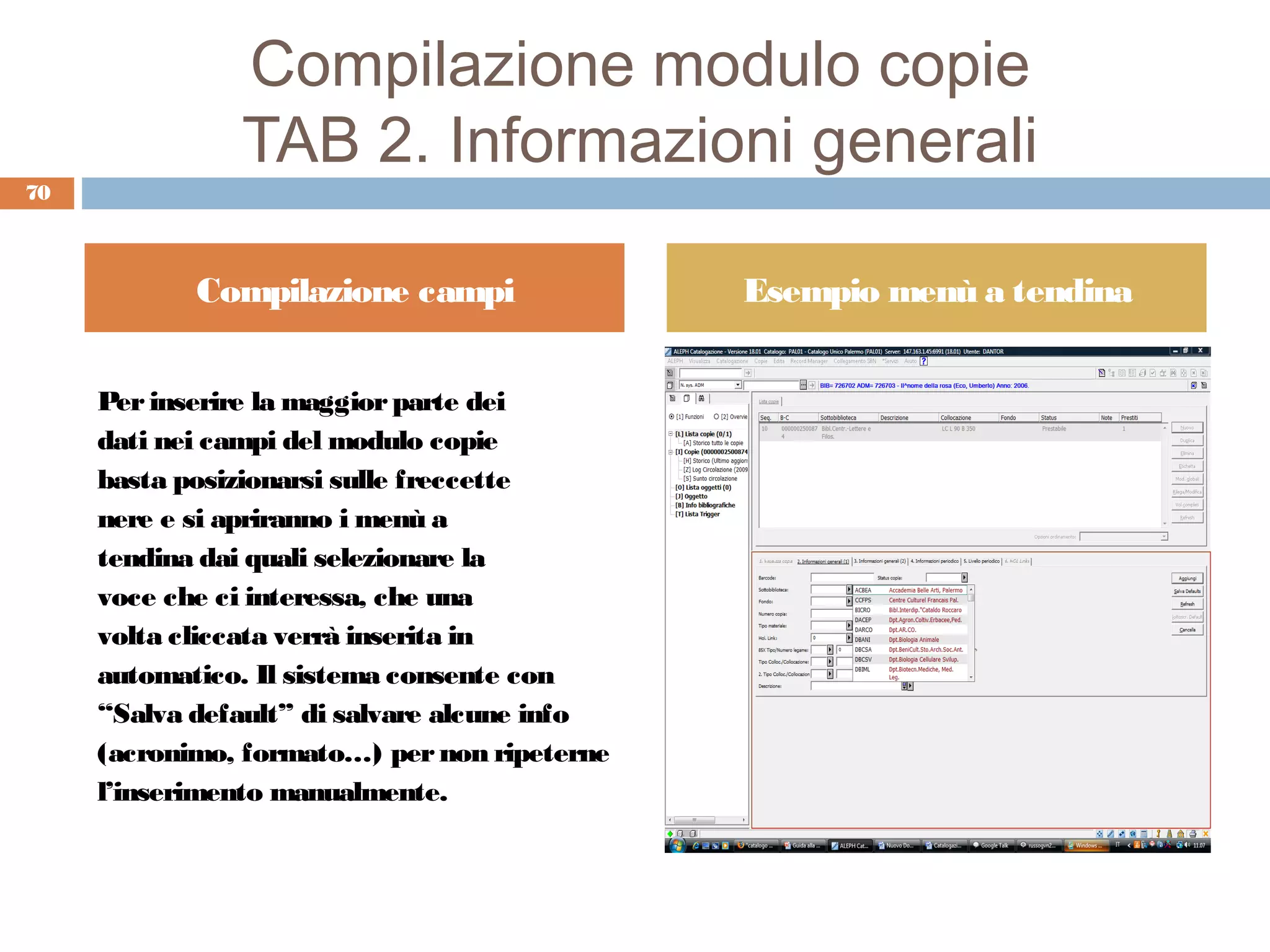 Compilazione modulo copie
               TAB 2. Informazioni generali
70



            Compilazione campi                Esempio menù a tendina


     Per inserire la maggior parte dei
     dati nei campi del modulo copie
     basta posizionarsi sulle freccette
     nere e si apriranno i menù a
     tendina dai quali selezionare la
     voce che ci interessa, che una
     volta cliccata verrà inserita in
     automatico. Il sistema consente con
     “Salva default” di salvare alcune info
     (acronimo, formato…) per non ripeterne
     l’inserimento manualmente.
 
