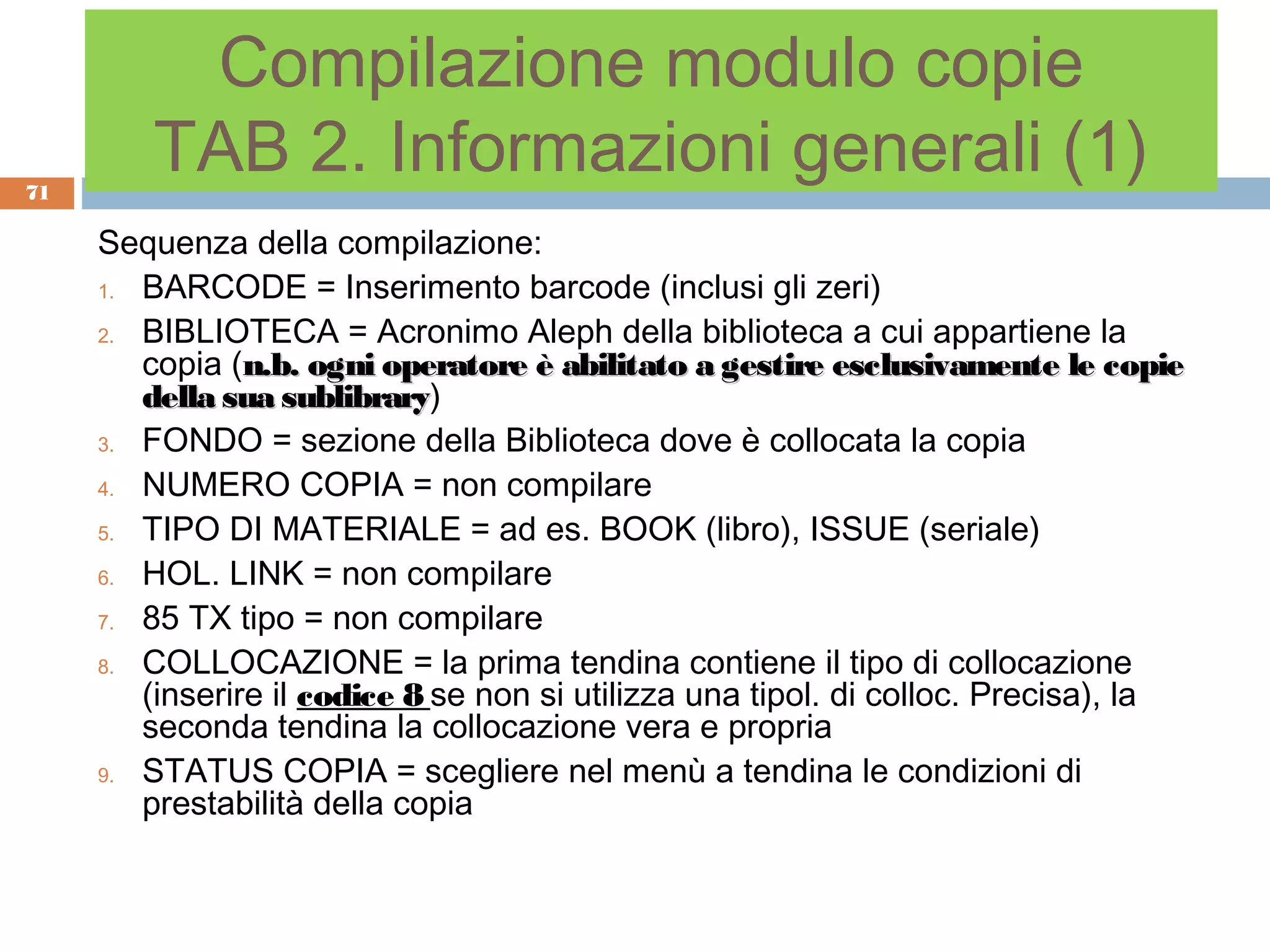 Compilazione modulo copie
71
         TAB 2. Informazioni generali (1)
     Sequenza della compilazione:
     1. BARCODE = Inserimento barcode (inclusi gli zeri)

     2. BIBLIOTECA = Acronimo Aleph della biblioteca a cui appartiene la
        copia (n.b. ogni operatore è abilitato a gestire esclusivamente le copie
        della sua sublibrary)
                   sublibrary
     3. FONDO = sezione della Biblioteca dove è collocata la copia

     4. NUMERO COPIA = non compilare

     5. TIPO DI MATERIALE = ad es. BOOK (libro), ISSUE (seriale)

     6. HOL. LINK = non compilare

     7. 85 TX tipo = non compilare

     8. COLLOCAZIONE = la prima tendina contiene il tipo di collocazione
        (inserire il codice 8 se non si utilizza una tipol. di colloc. Precisa), la
        seconda tendina la collocazione vera e propria
     9. STATUS COPIA = scegliere nel menù a tendina le condizioni di
        prestabilità della copia
 