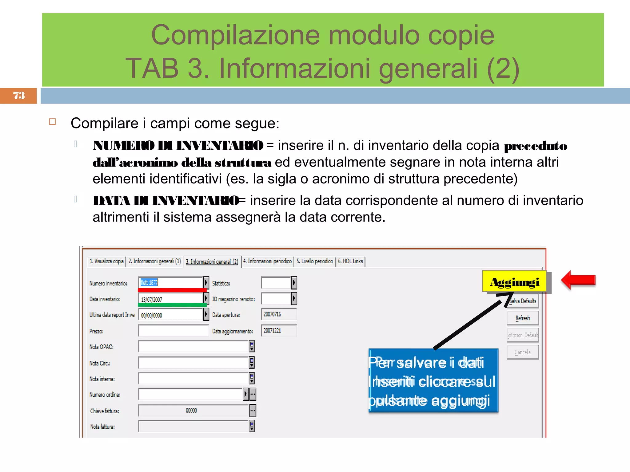 Compilazione modulo copie
                  TAB 3. Informazioni generali (2)
73

        Compilare i campi come segue:
            NUMERO DI INVENTARIO = inserire il n. di inventario della copia preceduto
             dall’acronimo della struttura ed eventualmente segnare in nota interna altri
             elementi identificativi (es. la sigla o acronimo di struttura precedente)
            DATA DI INVENTARIO= inserire la data corrispondente al numero di inventario
             altrimenti il sistema assegnerà la data corrente.



                                                                            Aggiungi
                                                                             Aggiungi




                                                        Per salvare i dati
                                                        Inseriti cliccare sul
                                                        pulsante aggiungi
 
