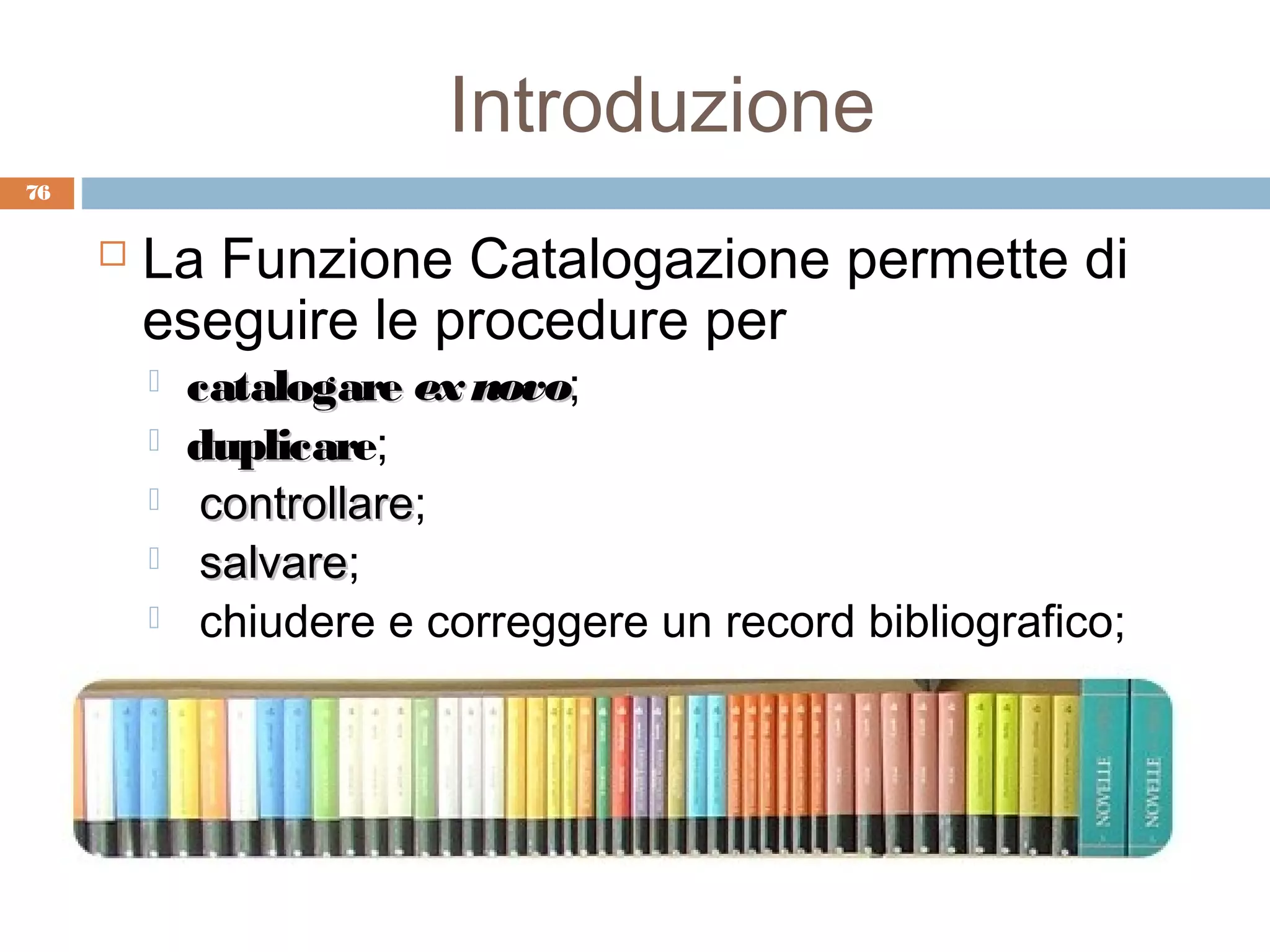 Introduzione
76


        La Funzione Catalogazione permette di
         eseguire le procedure per
            catalogare ex novo;
                           novo
            duplicare;
             duplicar
             controllare;
              controllare
             salvare;
              salvare
             chiudere e correggere un record bibliografico;
 